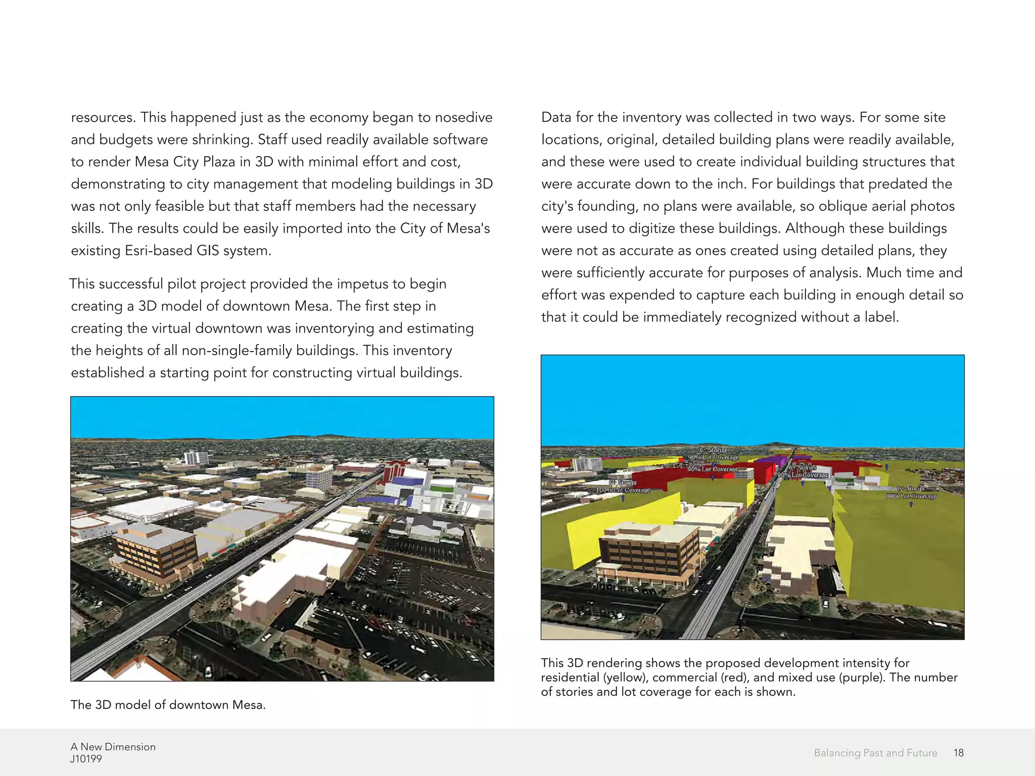A New Dimension
J10199
18Balancing Past and Future
resources. This happened just as the economy began to nosedive
and budgets were shrinking. Staff used readily available software
to render Mesa City Plaza in 3D with minimal effort and cost,
demonstrating to city management that modeling buildings in 3D
was not only feasible but that staff members had the necessary
skills. The results could be easily imported into the City of Mesa's
existing Esri-based GIS system.
This successful pilot project provided the impetus to begin
creating a 3D model of downtown Mesa. The first step in
creating the virtual downtown was inventorying and estimating
the heights of all non-single-family buildings. This inventory
established a starting point for constructing virtual buildings.
Data for the inventory was collected in two ways. For some site
locations, original, detailed building plans were readily available,
and these were used to create individual building structures that
were accurate down to the inch. For buildings that predated the
city's founding, no plans were available, so oblique aerial photos
were used to digitize these buildings. Although these buildings
were not as accurate as ones created using detailed plans, they
were sufficiently accurate for purposes of analysis. Much time and
effort was expended to capture each building in enough detail so
that it could be immediately recognized without a label.
The 3D model of downtown Mesa.
This 3D rendering shows the proposed development intensity for
residential (yellow), commercial (red), and mixed use (purple). The number
of stories and lot coverage for each is shown.
 