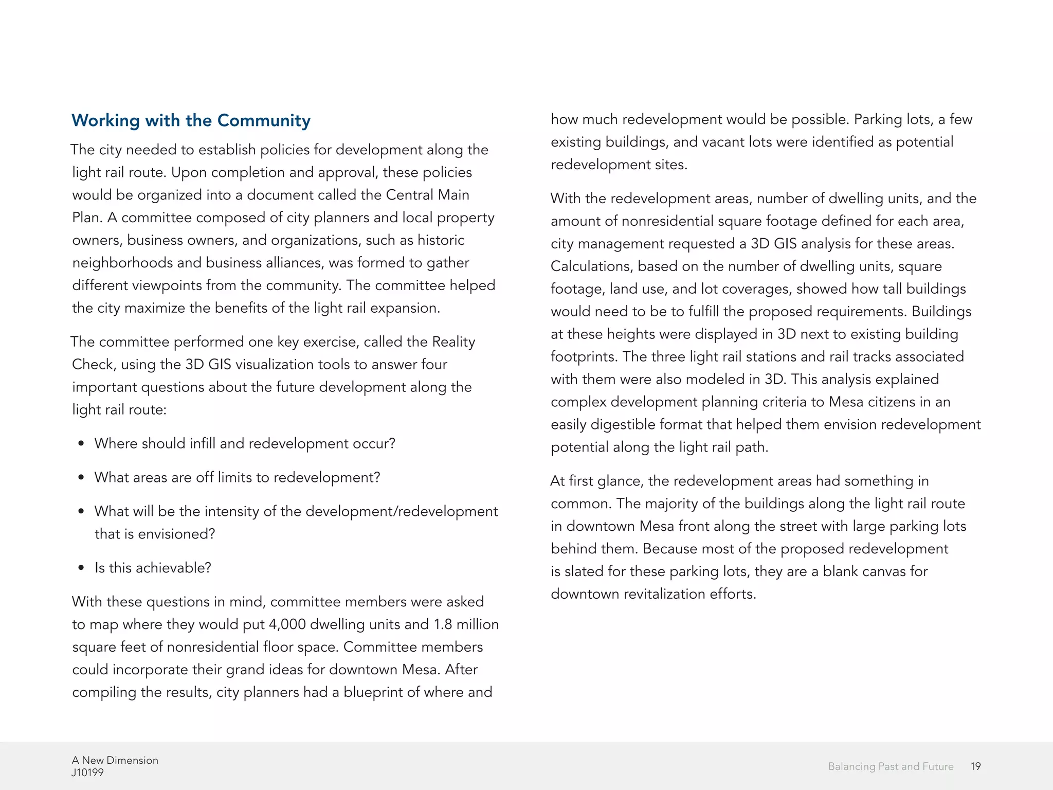 A New Dimension
J10199
19Balancing Past and Future
Working with the Community
The city needed to establish policies for development along the
light rail route. Upon completion and approval, these policies
would be organized into a document called the Central Main
Plan. A committee composed of city planners and local property
owners, business owners, and organizations, such as historic
neighborhoods and business alliances, was formed to gather
different viewpoints from the community. The committee helped
the city maximize the benefits of the light rail expansion.
The committee performed one key exercise, called the Reality
Check, using the 3D GIS visualization tools to answer four
important questions about the future development along the
light rail route:
•	 Where should infill and redevelopment occur?
•	 What areas are off limits to redevelopment?
•	 What will be the intensity of the development/redevelopment
that is envisioned?
•	 Is this achievable?
With these questions in mind, committee members were asked
to map where they would put 4,000 dwelling units and 1.8 million
square feet of nonresidential floor space. Committee members
could incorporate their grand ideas for downtown Mesa. After
compiling the results, city planners had a blueprint of where and
how much redevelopment would be possible. Parking lots, a few
existing buildings, and vacant lots were identified as potential
redevelopment sites.
With the redevelopment areas, number of dwelling units, and the
amount of nonresidential square footage defined for each area,
city management requested a 3D GIS analysis for these areas.
Calculations, based on the number of dwelling units, square
footage, land use, and lot coverages, showed how tall buildings
would need to be to fulfill the proposed requirements. Buildings
at these heights were displayed in 3D next to existing building
footprints. The three light rail stations and rail tracks associated
with them were also modeled in 3D. This analysis explained
complex development planning criteria to Mesa citizens in an
easily digestible format that helped them envision redevelopment
potential along the light rail path.
At first glance, the redevelopment areas had something in
common. The majority of the buildings along the light rail route
in downtown Mesa front along the street with large parking lots
behind them. Because most of the proposed redevelopment
is slated for these parking lots, they are a blank canvas for
downtown revitalization efforts.
 