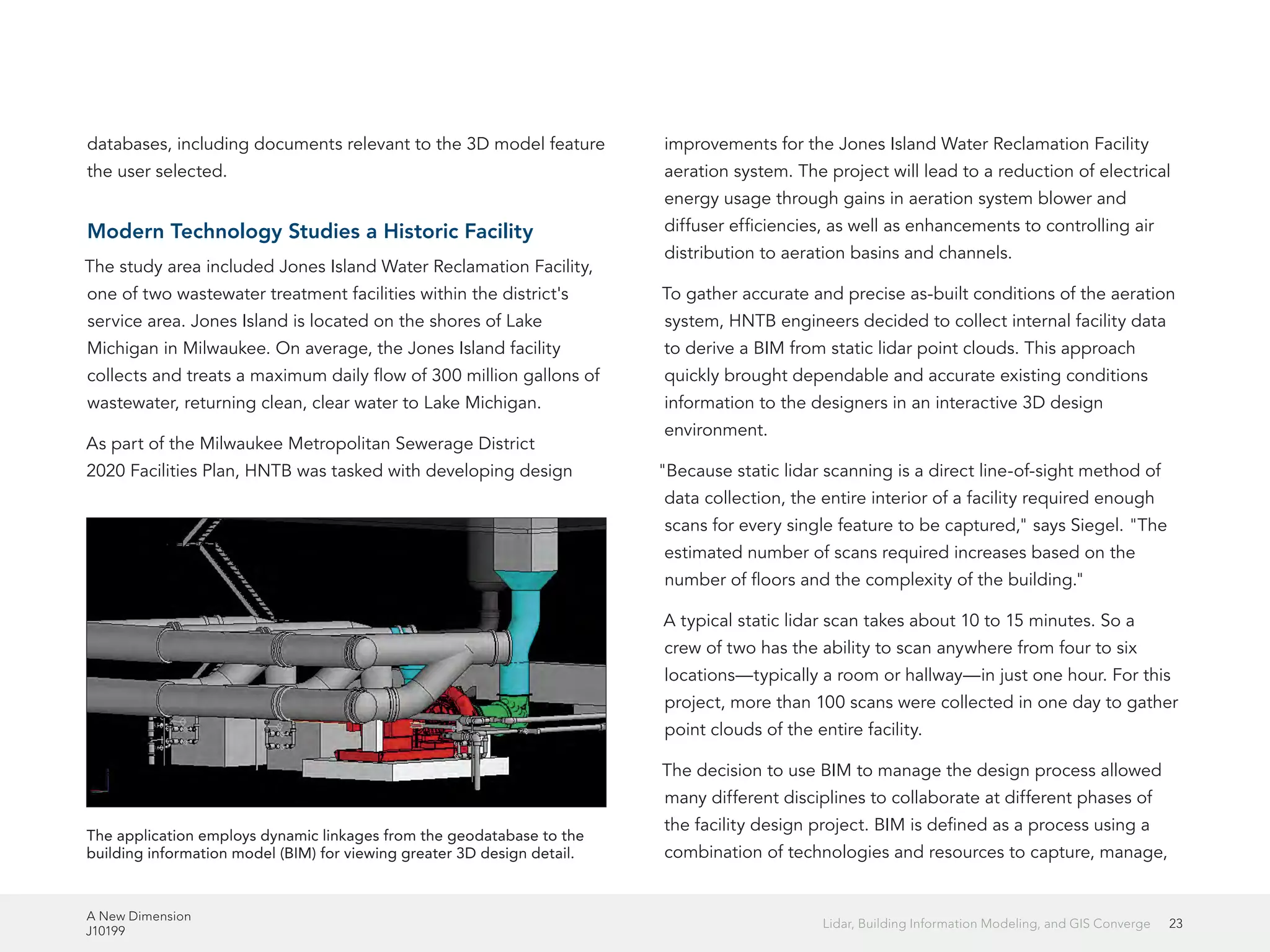 A New Dimension
J10199
23Lidar, Building Information Modeling, and GIS Converge
databases, including documents relevant to the 3D model feature
the user selected.
Modern Technology Studies a Historic Facility
The study area included Jones Island Water Reclamation Facility,
one of two wastewater treatment facilities within the district's
service area. Jones Island is located on the shores of Lake
Michigan in Milwaukee. On average, the Jones Island facility
collects and treats a maximum daily flow of 300 million gallons of
wastewater, returning clean, clear water to Lake Michigan.
As part of the Milwaukee Metropolitan Sewerage District
2020 Facilities Plan, HNTB was tasked with developing design
improvements for the Jones Island Water Reclamation Facility
aeration system. The project will lead to a reduction of electrical
energy usage through gains in aeration system blower and
diffuser efficiencies, as well as enhancements to controlling air
distribution to aeration basins and channels.
To gather accurate and precise as-built conditions of the aeration
system, HNTB engineers decided to collect internal facility data
to derive a BIM from static lidar point clouds. This approach
quickly brought dependable and accurate existing conditions
information to the designers in an interactive 3D design
environment.
"Because static lidar scanning is a direct line-of-sight method of
data collection, the entire interior of a facility required enough
scans for every single feature to be captured," says Siegel. "The
estimated number of scans required increases based on the
number of floors and the complexity of the building."
A typical static lidar scan takes about 10 to 15 minutes. So a
crew of two has the ability to scan anywhere from four to six
locations—typically a room or hallway—in just one hour. For this
project, more than 100 scans were collected in one day to gather
point clouds of the entire facility.
The decision to use BIM to manage the design process allowed
many different disciplines to collaborate at different phases of
the facility design project. BIM is defined as a process using a
combination of technologies and resources to capture, manage,
The application employs dynamic linkages from the geodatabase to the
building information model (BIM) for viewing greater 3D design detail.
 