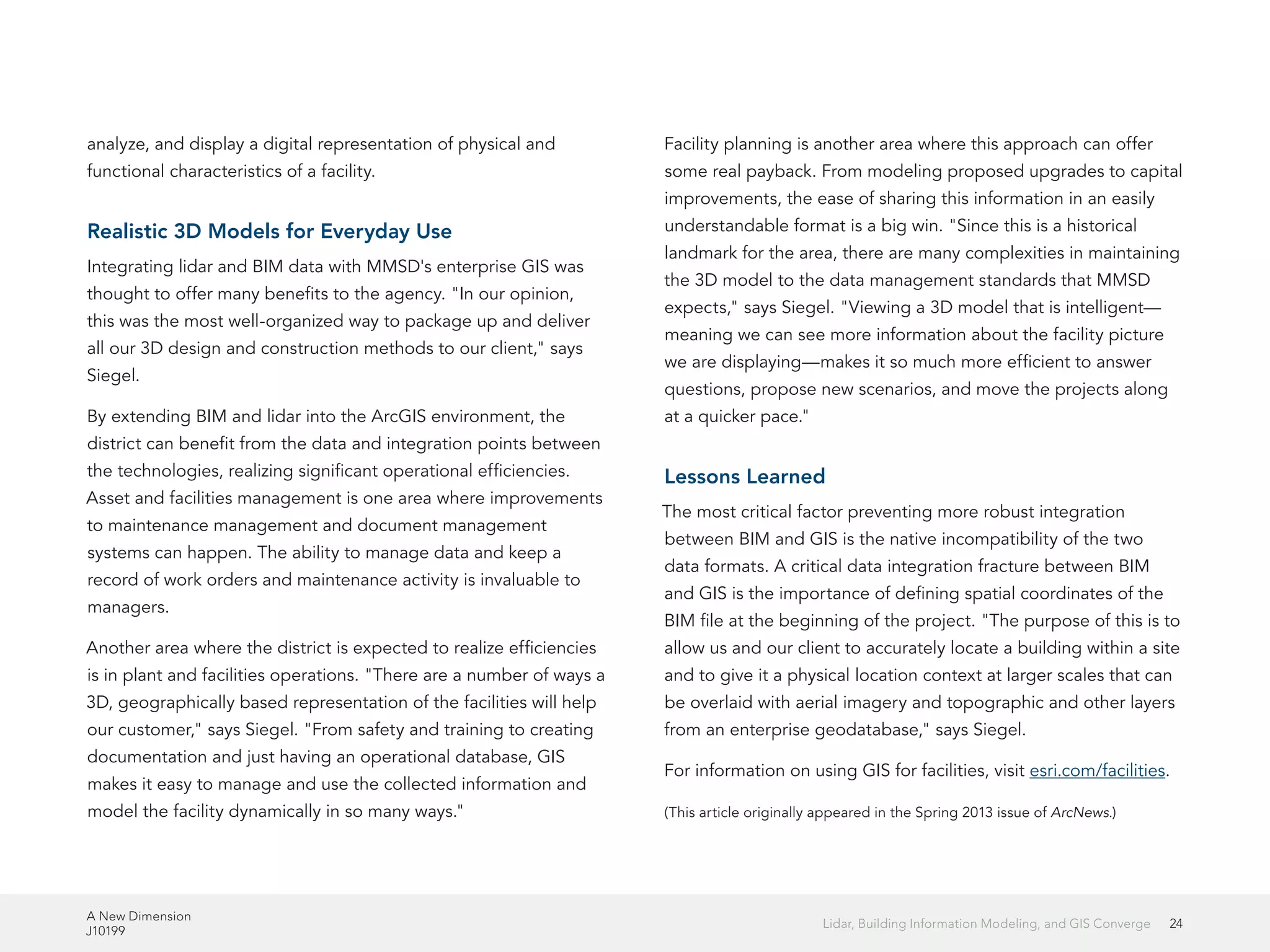 A New Dimension
J10199
24Lidar, Building Information Modeling, and GIS Converge
analyze, and display a digital representation of physical and
functional characteristics of a facility.
Realistic 3D Models for Everyday Use
Integrating lidar and BIM data with MMSD's enterprise GIS was
thought to offer many benefits to the agency. "In our opinion,
this was the most well-organized way to package up and deliver
all our 3D design and construction methods to our client," says
Siegel.
By extending BIM and lidar into the ArcGIS environment, the
district can benefit from the data and integration points between
the technologies, realizing significant operational efficiencies.
Asset and facilities management is one area where improvements
to maintenance management and document management
systems can happen. The ability to manage data and keep a
record of work orders and maintenance activity is invaluable to
managers.
Another area where the district is expected to realize efficiencies
is in plant and facilities operations. "There are a number of ways a
3D, geographically based representation of the facilities will help
our customer," says Siegel. "From safety and training to creating
documentation and just having an operational database, GIS
makes it easy to manage and use the collected information and
model the facility dynamically in so many ways."
Facility planning is another area where this approach can offer
some real payback. From modeling proposed upgrades to capital
improvements, the ease of sharing this information in an easily
understandable format is a big win. "Since this is a historical
landmark for the area, there are many complexities in maintaining
the 3D model to the data management standards that MMSD
expects," says Siegel. "Viewing a 3D model that is intelligent—
meaning we can see more information about the facility picture
we are displaying—makes it so much more efficient to answer
questions, propose new scenarios, and move the projects along
at a quicker pace."
Lessons Learned
The most critical factor preventing more robust integration
between BIM and GIS is the native incompatibility of the two
data formats. A critical data integration fracture between BIM
and GIS is the importance of defining spatial coordinates of the
BIM file at the beginning of the project. "The purpose of this is to
allow us and our client to accurately locate a building within a site
and to give it a physical location context at larger scales that can
be overlaid with aerial imagery and topographic and other layers
from an enterprise geodatabase," says Siegel.
For information on using GIS for facilities, visit esri.com/facilities.
(This article originally appeared in the Spring 2013 issue of ArcNews.)
 