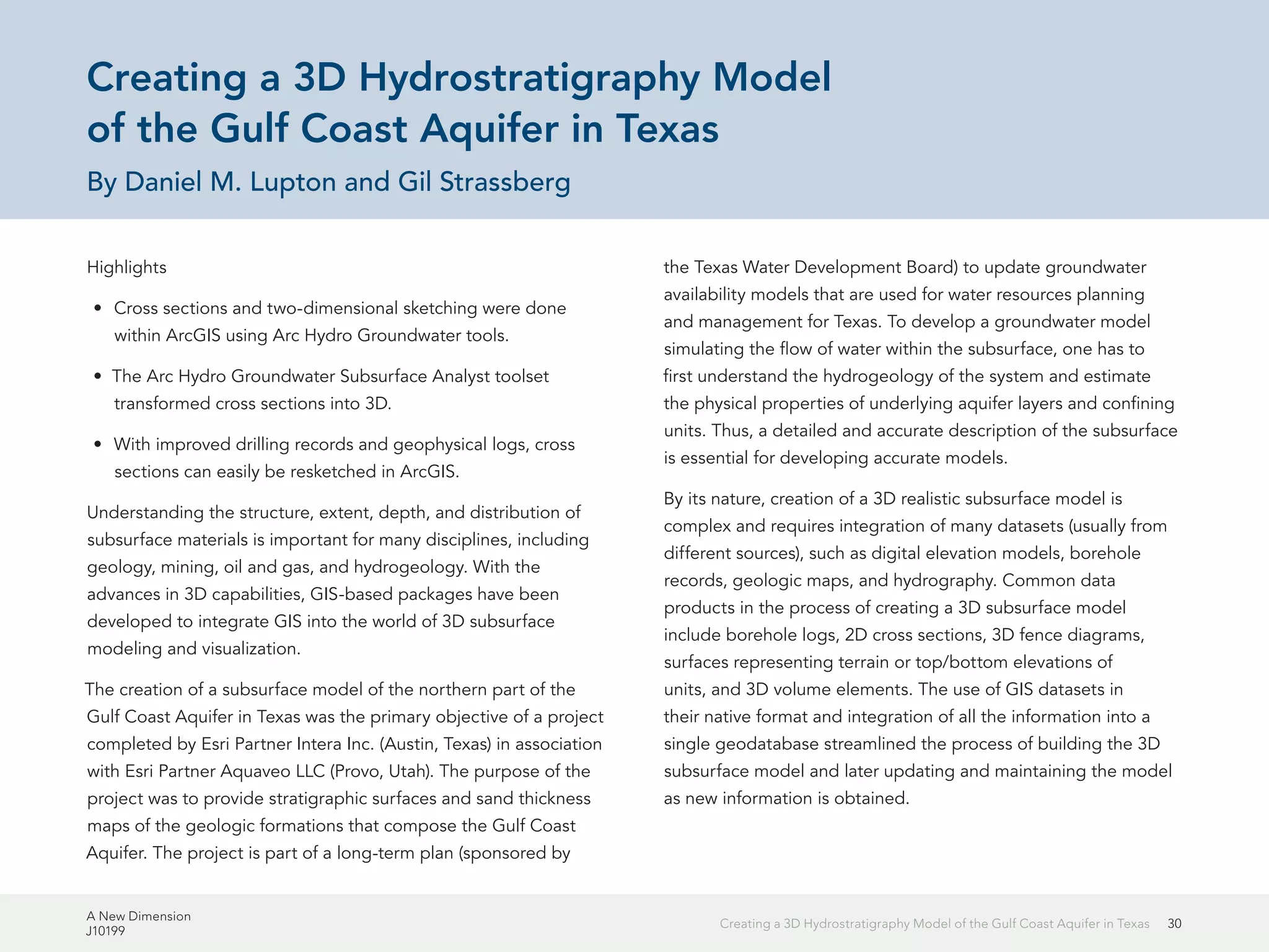 A New Dimension
J10199
30Creating a 3D Hydrostratigraphy Model of the Gulf Coast Aquifer in Texas
Creating a 3D Hydrostratigraphy Model
of the Gulf Coast Aquifer in Texas
By Daniel M. Lupton and Gil Strassberg
Highlights
•	 Cross sections and two-dimensional sketching were done
within ArcGIS using Arc Hydro Groundwater tools.
•	 The Arc Hydro Groundwater Subsurface Analyst toolset
transformed cross sections into 3D.
•	 With improved drilling records and geophysical logs, cross
sections can easily be resketched in ArcGIS.
Understanding the structure, extent, depth, and distribution of
subsurface materials is important for many disciplines, including
geology, mining, oil and gas, and hydrogeology. With the
advances in 3D capabilities, GIS-based packages have been
developed to integrate GIS into the world of 3D subsurface
modeling and visualization.
The creation of a subsurface model of the northern part of the
Gulf Coast Aquifer in Texas was the primary objective of a project
completed by Esri Partner Intera Inc. (Austin, Texas) in association
with Esri Partner Aquaveo LLC (Provo, Utah). The purpose of the
project was to provide stratigraphic surfaces and sand thickness
maps of the geologic formations that compose the Gulf Coast
Aquifer. The project is part of a long-term plan (sponsored by
the Texas Water Development Board) to update groundwater
availability models that are used for water resources planning
and management for Texas. To develop a groundwater model
simulating the flow of water within the subsurface, one has to
first understand the hydrogeology of the system and estimate
the physical properties of underlying aquifer layers and confining
units. Thus, a detailed and accurate description of the subsurface
is essential for developing accurate models.
By its nature, creation of a 3D realistic subsurface model is
complex and requires integration of many datasets (usually from
different sources), such as digital elevation models, borehole
records, geologic maps, and hydrography. Common data
products in the process of creating a 3D subsurface model
include borehole logs, 2D cross sections, 3D fence diagrams,
surfaces representing terrain or top/bottom elevations of
units, and 3D volume elements. The use of GIS datasets in
their native format and integration of all the information into a
single geodatabase streamlined the process of building the 3D
subsurface model and later updating and maintaining the model
as new information is obtained.
 