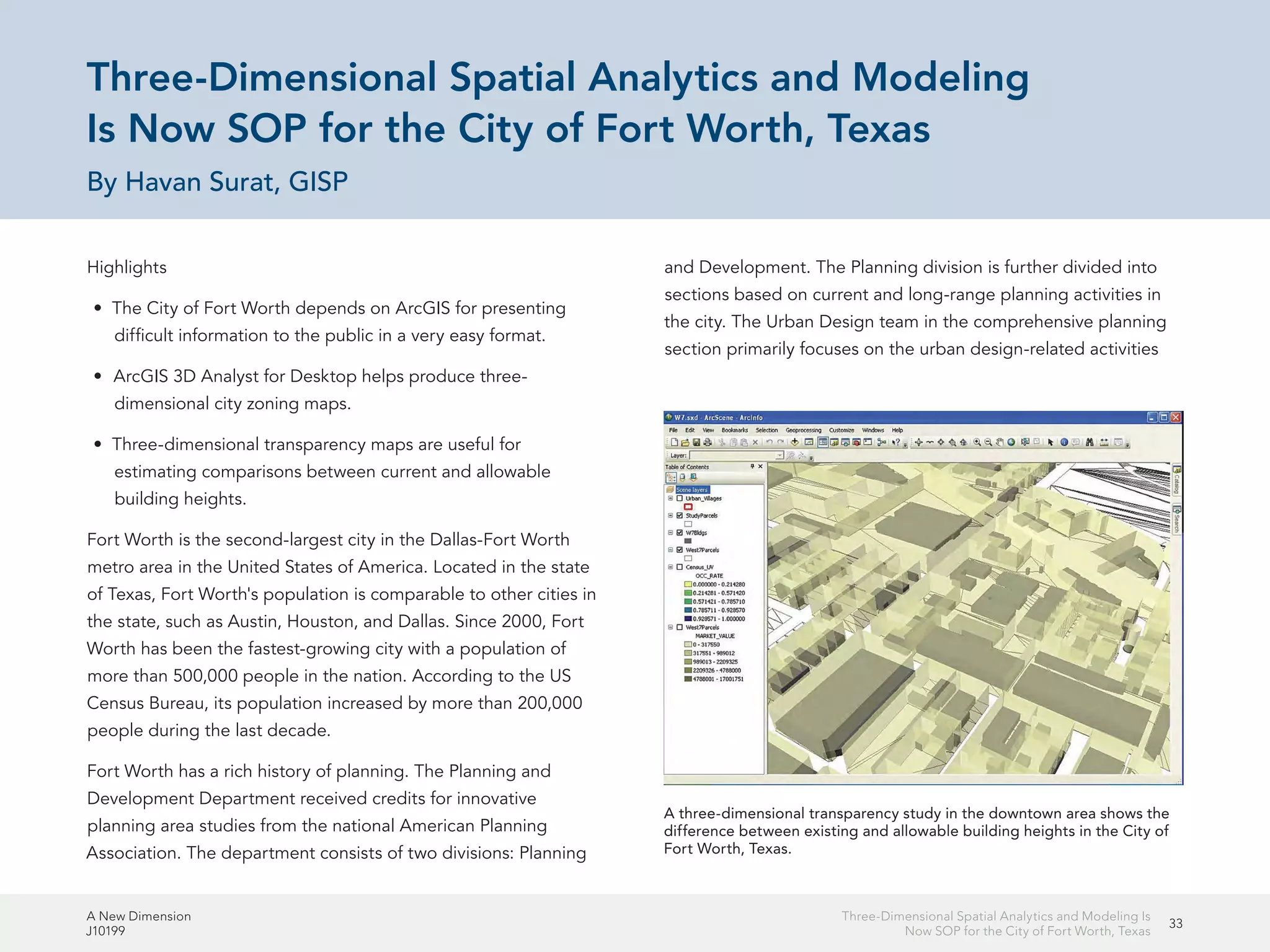 A New Dimension
J10199
33
Three-Dimensional Spatial Analytics and Modeling Is
Now SOP for the City of Fort Worth, Texas
Three-Dimensional Spatial Analytics and Modeling
Is Now SOP for the City of Fort Worth, Texas
By Havan Surat, GISP
Highlights
•	 The City of Fort Worth depends on ArcGIS for presenting
difficult information to the public in a very easy format.
•	 ArcGIS 3D Analyst for Desktop helps produce three-
dimensional city zoning maps.
•	 Three-dimensional transparency maps are useful for
estimating comparisons between current and allowable
building heights.
Fort Worth is the second-largest city in the Dallas-Fort Worth
metro area in the United States of America. Located in the state
of Texas, Fort Worth's population is comparable to other cities in
the state, such as Austin, Houston, and Dallas. Since 2000, Fort
Worth has been the fastest-growing city with a population of
more than 500,000 people in the nation. According to the US
Census Bureau, its population increased by more than 200,000
people during the last decade.
Fort Worth has a rich history of planning. The Planning and
Development Department received credits for innovative
planning area studies from the national American Planning
Association. The department consists of two divisions: Planning
and Development. The Planning division is further divided into
sections based on current and long-range planning activities in
the city. The Urban Design team in the comprehensive planning
section primarily focuses on the urban design-related activities
A three-dimensional transparency study in the downtown area shows the
difference between existing and allowable building heights in the City of
Fort Worth, Texas.
 