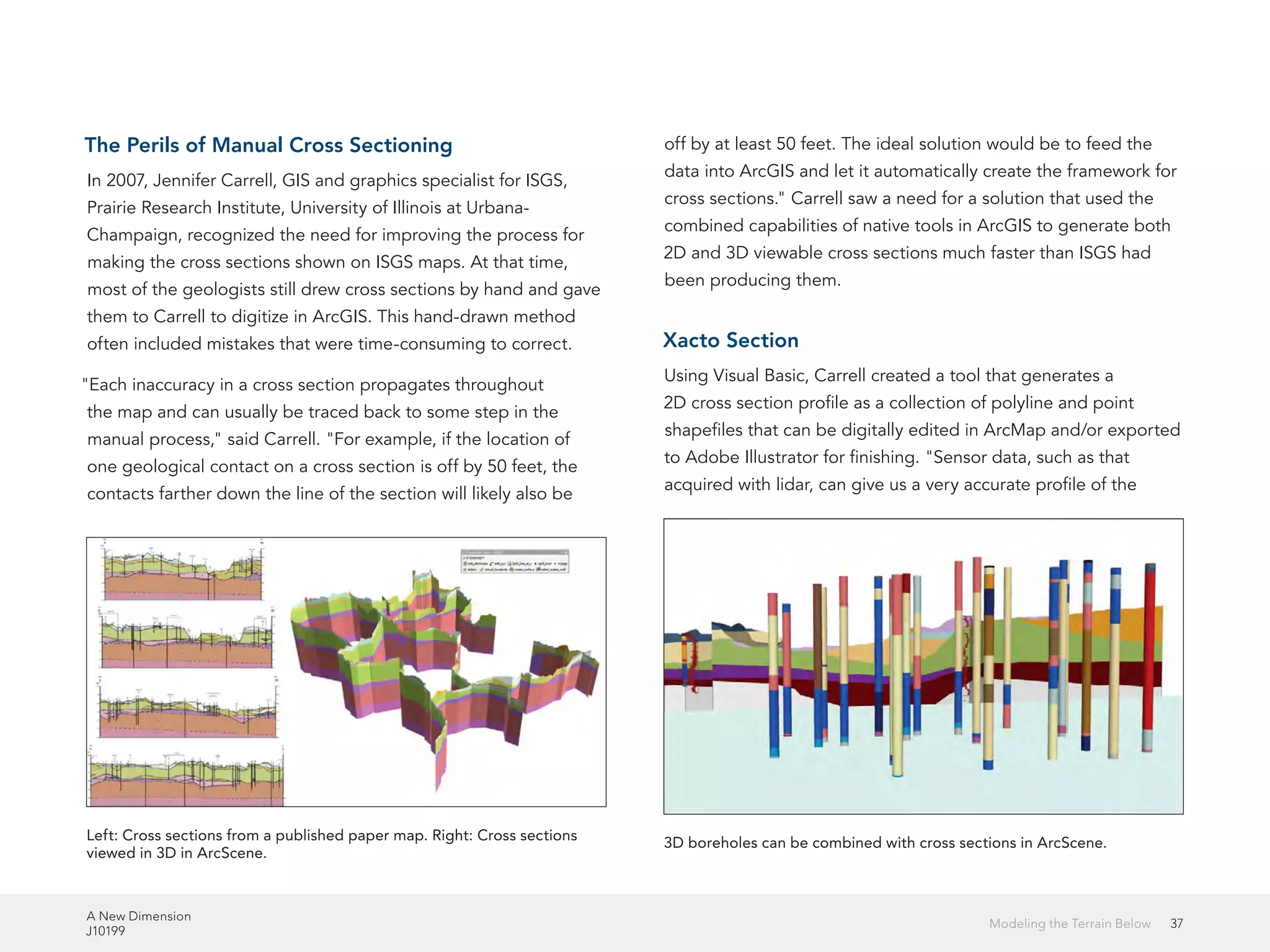 A New Dimension
J10199
37Modeling the Terrain Below
The Perils of Manual Cross Sectioning
In 2007, Jennifer Carrell, GIS and graphics specialist for ISGS,
Prairie Research Institute, University of Illinois at Urbana-
Champaign, recognized the need for improving the process for
making the cross sections shown on ISGS maps. At that time,
most of the geologists still drew cross sections by hand and gave
them to Carrell to digitize in ArcGIS. This hand-drawn method
often included mistakes that were time-consuming to correct.
"Each inaccuracy in a cross section propagates throughout
the map and can usually be traced back to some step in the
manual process," said Carrell. "For example, if the location of
one geological contact on a cross section is off by 50 feet, the
contacts farther down the line of the section will likely also be
off by at least 50 feet. The ideal solution would be to feed the
data into ArcGIS and let it automatically create the framework for
cross sections." Carrell saw a need for a solution that used the
combined capabilities of native tools in ArcGIS to generate both
2D and 3D viewable cross sections much faster than ISGS had
been producing them.
Xacto Section
Using Visual Basic, Carrell created a tool that generates a
2D cross section profile as a collection of polyline and point
shapefiles that can be digitally edited in ArcMap and/or exported
to Adobe Illustrator for finishing. "Sensor data, such as that
acquired with lidar, can give us a very accurate profile of the
Left: Cross sections from a published paper map. Right: Cross sections
viewed in 3D in ArcScene.
3D boreholes can be combined with cross sections in ArcScene.
 