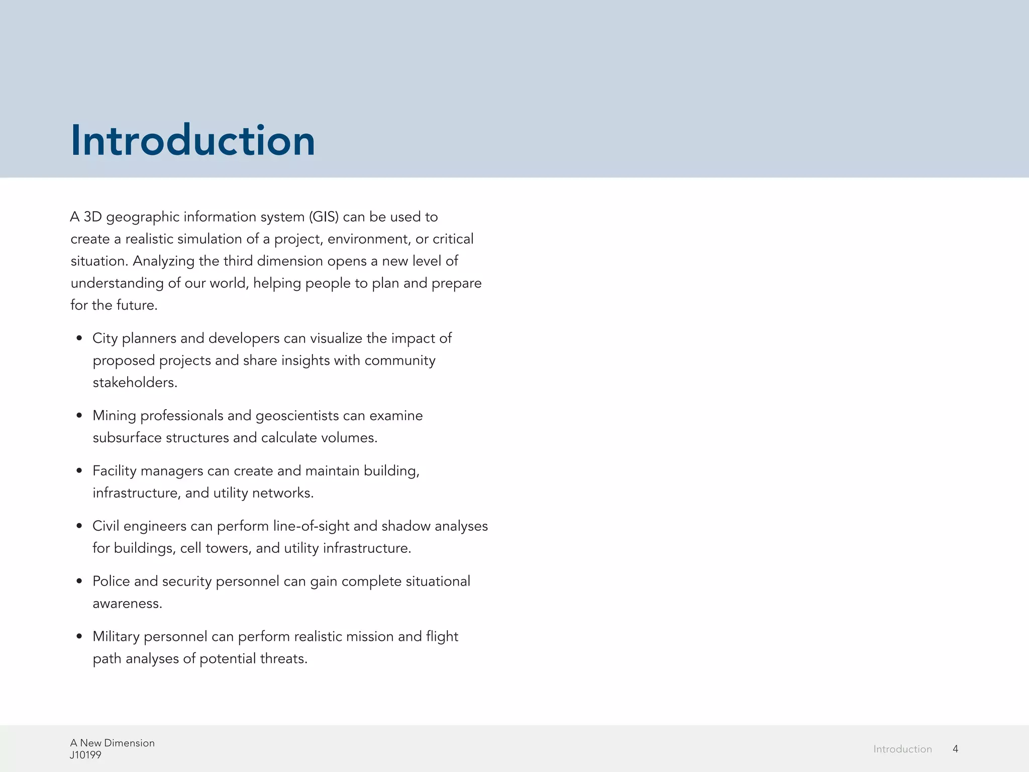 A New Dimension
J10199
4Introduction
Introduction
A 3D geographic information system (GIS) can be used to
create a realistic simulation of a project, environment, or critical
situation. Analyzing the third dimension opens a new level of
understanding of our world, helping people to plan and prepare
for the future.
•	 City planners and developers can visualize the impact of
proposed projects and share insights with community
stakeholders.
•	 Mining professionals and geoscientists can examine
subsurface structures and calculate volumes.
•	 Facility managers can create and maintain building,
infrastructure, and utility networks.
•	 Civil engineers can perform line-of-sight and shadow analyses
for buildings, cell towers, and utility infrastructure.
•	 Police and security personnel can gain complete situational
awareness.
•	 Military personnel can perform realistic mission and flight
path analyses of potential threats.
 