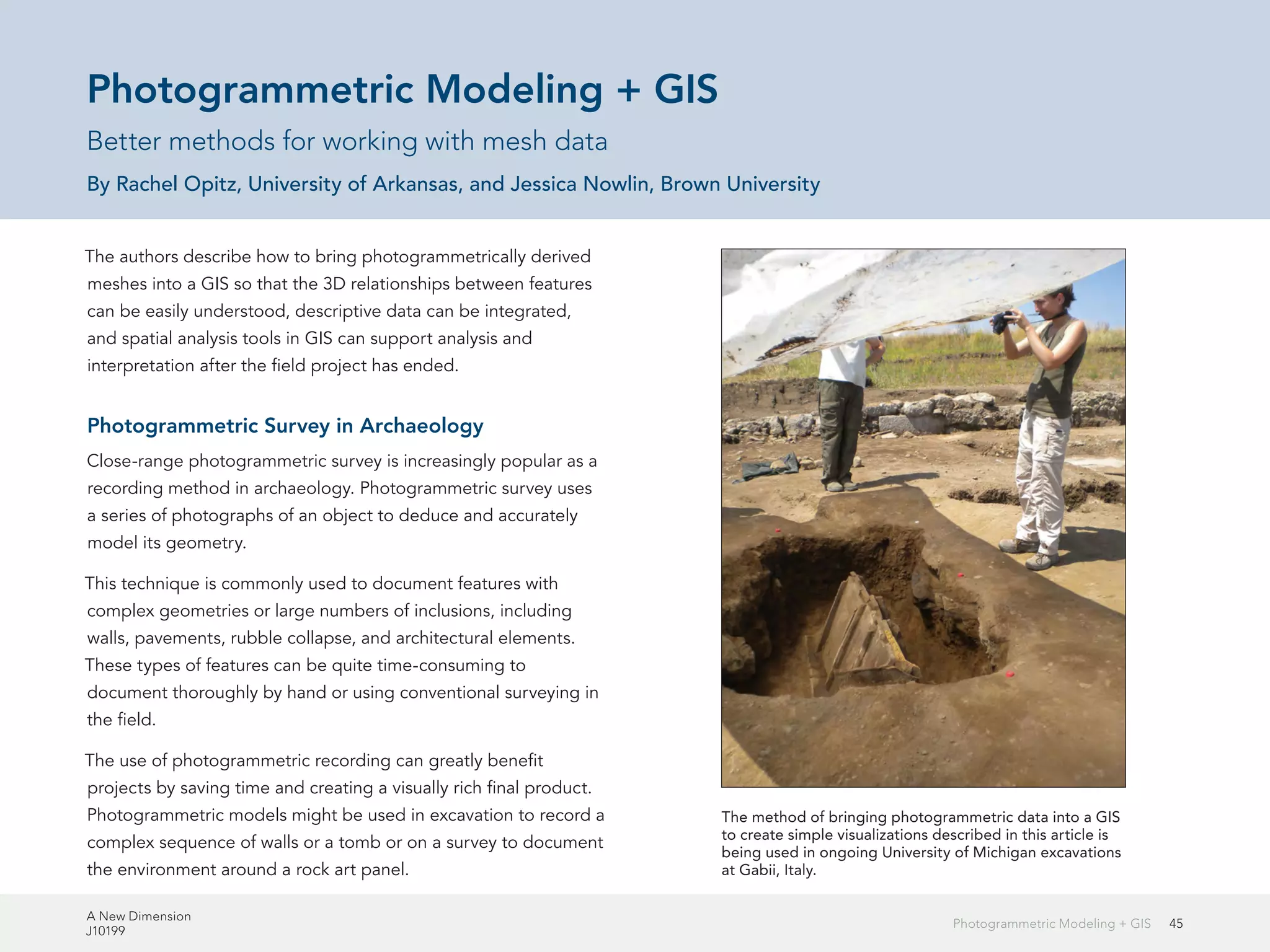 A New Dimension
J10199
45Photogrammetric Modeling + GIS
Photogrammetric Modeling + GIS
Better methods for working with mesh data
By Rachel Opitz, University of Arkansas, and Jessica Nowlin, Brown University
The authors describe how to bring photogrammetrically derived
meshes into a GIS so that the 3D relationships between features
can be easily understood, descriptive data can be integrated,
and spatial analysis tools in GIS can support analysis and
interpretation after the field project has ended.
Photogrammetric Survey in Archaeology
Close-range photogrammetric survey is increasingly popular as a
recording method in archaeology. Photogrammetric survey uses
a series of photographs of an object to deduce and accurately
model its geometry.
This technique is commonly used to document features with
complex geometries or large numbers of inclusions, including
walls, pavements, rubble collapse, and architectural elements.
These types of features can be quite time-consuming to
document thoroughly by hand or using conventional surveying in
the field.
The use of photogrammetric recording can greatly benefit
projects by saving time and creating a visually rich final product.
Photogrammetric models might be used in excavation to record a
complex sequence of walls or a tomb or on a survey to document
the environment around a rock art panel.
The method of bringing photogrammetric data into a GIS
to create simple visualizations described in this article is
being used in ongoing University of Michigan excavations
at Gabii, Italy.
 