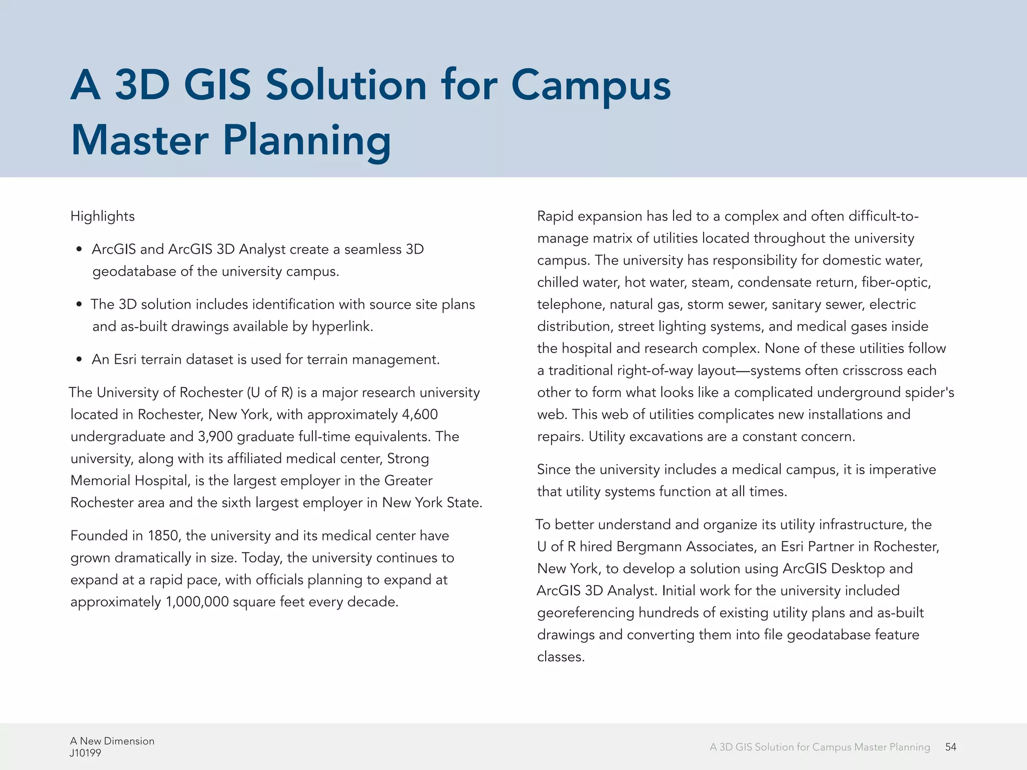 A New Dimension
J10199
54A 3D GIS Solution for Campus Master Planning
A 3D GIS Solution for Campus
Master Planning
Highlights
•	 ArcGIS and ArcGIS 3D Analyst create a seamless 3D
geodatabase of the university campus.
•	 The 3D solution includes identification with source site plans
and as-built drawings available by hyperlink.
•	 An Esri terrain dataset is used for terrain management.
The University of Rochester (U of R) is a major research university
located in Rochester, New York, with approximately 4,600
undergraduate and 3,900 graduate full-time equivalents. The
university, along with its affiliated medical center, Strong
Memorial Hospital, is the largest employer in the Greater
Rochester area and the sixth largest employer in New York State.
Founded in 1850, the university and its medical center have
grown dramatically in size. Today, the university continues to
expand at a rapid pace, with officials planning to expand at
approximately 1,000,000 square feet every decade.
Rapid expansion has led to a complex and often difficult-to-
manage matrix of utilities located throughout the university
campus. The university has responsibility for domestic water,
chilled water, hot water, steam, condensate return, fiber-optic,
telephone, natural gas, storm sewer, sanitary sewer, electric
distribution, street lighting systems, and medical gases inside
the hospital and research complex. None of these utilities follow
a traditional right-of-way layout—systems often crisscross each
other to form what looks like a complicated underground spider's
web. This web of utilities complicates new installations and
repairs. Utility excavations are a constant concern.
Since the university includes a medical campus, it is imperative
that utility systems function at all times.
To better understand and organize its utility infrastructure, the
U of R hired Bergmann Associates, an Esri Partner in Rochester,
New York, to develop a solution using ArcGIS Desktop and
ArcGIS 3D Analyst. Initial work for the university included
georeferencing hundreds of existing utility plans and as-built
drawings and converting them into file geodatabase feature
classes.
 