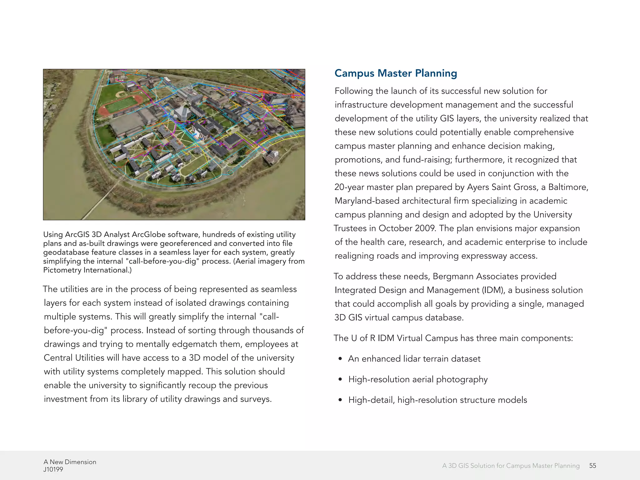 A New Dimension
J10199
55A 3D GIS Solution for Campus Master Planning
The utilities are in the process of being represented as seamless
layers for each system instead of isolated drawings containing
multiple systems. This will greatly simplify the internal "call-
before-you-dig" process. Instead of sorting through thousands of
drawings and trying to mentally edgematch them, employees at
Central Utilities will have access to a 3D model of the university
with utility systems completely mapped. This solution should
enable the university to significantly recoup the previous
investment from its library of utility drawings and surveys.
Campus Master Planning
Following the launch of its successful new solution for
infrastructure development management and the successful
development of the utility GIS layers, the university realized that
these new solutions could potentially enable comprehensive
campus master planning and enhance decision making,
promotions, and fund-raising; furthermore, it recognized that
these news solutions could be used in conjunction with the
20-year master plan prepared by Ayers Saint Gross, a Baltimore,
Maryland-based architectural firm specializing in academic
campus planning and design and adopted by the University
Trustees in October 2009. The plan envisions major expansion
of the health care, research, and academic enterprise to include
realigning roads and improving expressway access.
To address these needs, Bergmann Associates provided
Integrated Design and Management (IDM), a business solution
that could accomplish all goals by providing a single, managed
3D GIS virtual campus database.
The U of R IDM Virtual Campus has three main components:
•	 An enhanced lidar terrain dataset
•	 High-resolution aerial photography
•	 High-detail, high-resolution structure models
Using ArcGIS 3D Analyst ArcGlobe software, hundreds of existing utility
plans and as-built drawings were georeferenced and converted into file
geodatabase feature classes in a seamless layer for each system, greatly
simplifying the internal "call-before-you-dig" process. (Aerial imagery from
Pictometry International.)
 