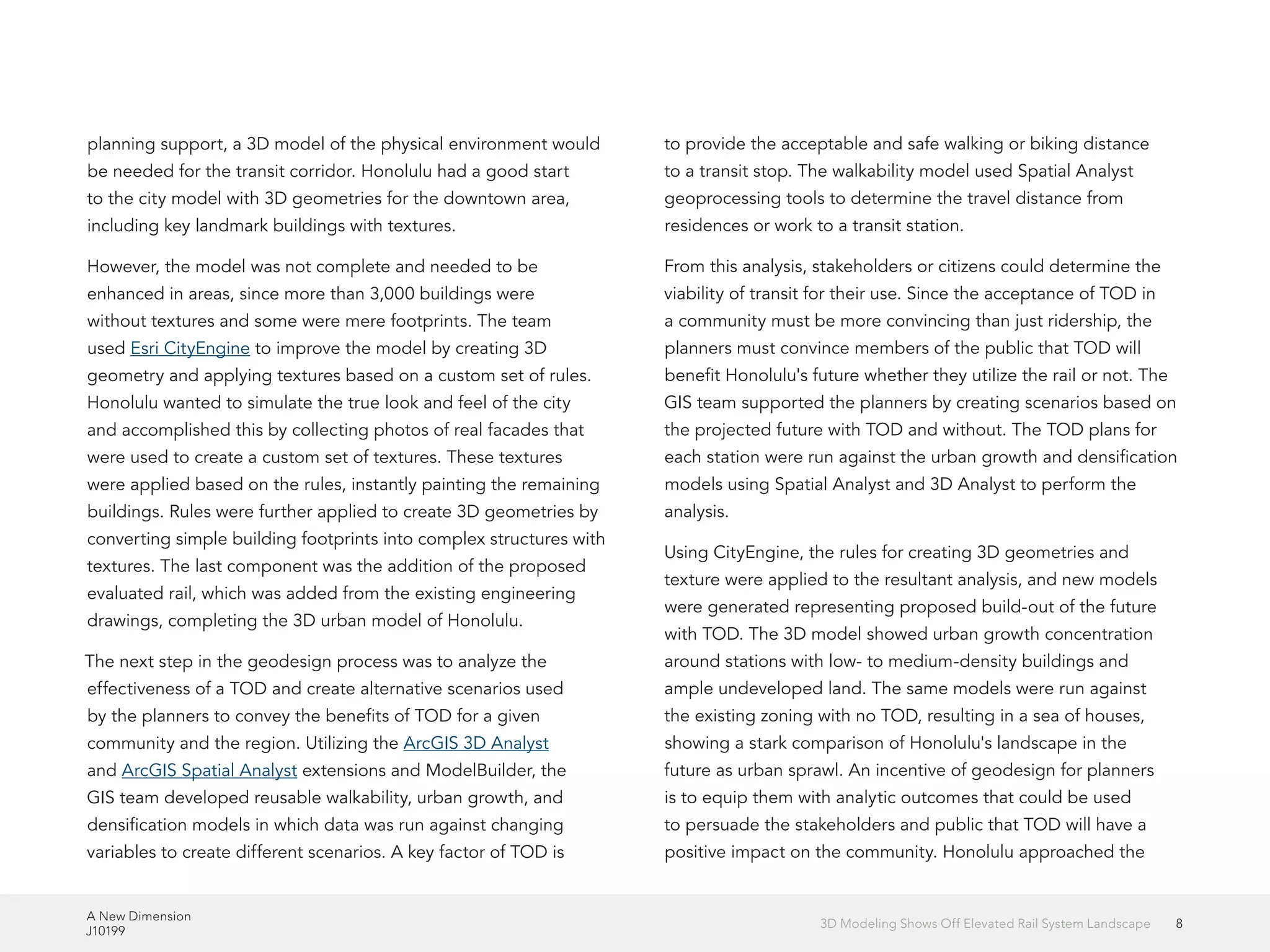 A New Dimension
J10199
83D Modeling Shows Off Elevated Rail System Landscape
planning support, a 3D model of the physical environment would
be needed for the transit corridor. Honolulu had a good start
to the city model with 3D geometries for the downtown area,
including key landmark buildings with textures.
However, the model was not complete and needed to be
enhanced in areas, since more than 3,000 buildings were
without textures and some were mere footprints. The team
used Esri CityEngine to improve the model by creating 3D
geometry and applying textures based on a custom set of rules.
Honolulu wanted to simulate the true look and feel of the city
and accomplished this by collecting photos of real facades that
were used to create a custom set of textures. These textures
were applied based on the rules, instantly painting the remaining
buildings. Rules were further applied to create 3D geometries by
converting simple building footprints into complex structures with
textures. The last component was the addition of the proposed
evaluated rail, which was added from the existing engineering
drawings, completing the 3D urban model of Honolulu.
The next step in the geodesign process was to analyze the
effectiveness of a TOD and create alternative scenarios used
by the planners to convey the benefits of TOD for a given
community and the region. Utilizing the ArcGIS 3D Analyst
and ArcGIS Spatial Analyst extensions and ModelBuilder, the
GIS team developed reusable walkability, urban growth, and
densification models in which data was run against changing
variables to create different scenarios. A key factor of TOD is
to provide the acceptable and safe walking or biking distance
to a transit stop. The walkability model used Spatial Analyst
geoprocessing tools to determine the travel distance from
residences or work to a transit station.
From this analysis, stakeholders or citizens could determine the
viability of transit for their use. Since the acceptance of TOD in
a community must be more convincing than just ridership, the
planners must convince members of the public that TOD will
benefit Honolulu's future whether they utilize the rail or not. The
GIS team supported the planners by creating scenarios based on
the projected future with TOD and without. The TOD plans for
each station were run against the urban growth and densification
models using Spatial Analyst and 3D Analyst to perform the
analysis.
Using CityEngine, the rules for creating 3D geometries and
texture were applied to the resultant analysis, and new models
were generated representing proposed build-out of the future
with TOD. The 3D model showed urban growth concentration
around stations with low- to medium-density buildings and
ample undeveloped land. The same models were run against
the existing zoning with no TOD, resulting in a sea of houses,
showing a stark comparison of Honolulu's landscape in the
future as urban sprawl. An incentive of geodesign for planners
is to equip them with analytic outcomes that could be used
to persuade the stakeholders and public that TOD will have a
positive impact on the community. Honolulu approached the
 