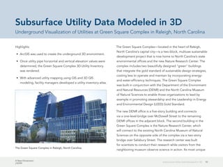 A New Dimension
J10199
10Subsurface Utility Data Modeled in 3D
Subsurface Utility Data Modeled in 3D
Underground Visualization of Utilities at Green Square Complex in Raleigh, North Carolina
Highlights
•	 ArcGIS was used to create the underground 3D environment.
•	 Once utility pipe horizontal and vertical elevation values were
determined, the Green Square Complex 3D Utility Inventory
was rendered.
•	 With advanced utility mapping using GIS and 3D GIS
modeling, facility managers developed a utility inventory atlas.
The Green Square Complex—located in the heart of Raleigh,
North Carolina's capital city—is a two-block, multiuse sustainable
development project that is now home to North Carolina's state
environmental offices and the new Nature Research Center. The
complex includes two beautifully designed "green" buildings
that integrate the gold standard of sustainable design strategies,
costing less to operate and maintain by incorporating energy-
and water-efficiency techniques. The Green Square Complex
was built in conjunction with the Department of the Environment
and Natural Resources (DENR) and the North Carolina Museum
of Natural Sciences to enable those organizations to lead by
example in promoting stewardship and the Leadership in Energy
and Environmental Design (LEED) Gold Standard.
The new DENR office is a five-story building and connects
via a one-level bridge over McDowell Street to the remaining
DENR offices in the adjacent block. The second building in the
Green Square Complex is the Nature Research Center, which
will connect to the existing North Carolina Museum of Natural
Sciences on the opposite side of the complex via a two-story
bridge over Salisbury Street. The research center was built
for scientists to conduct their research while visitors from the
neighboring museum observe science in action. Its most unique
The Green Square Complex in Raleigh, North Carolina.
 