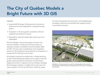 A New Dimension
J10199
13The City of Québec Models a Bright Future with 3D GIS
The City of Québec Models a
Bright Future with 3D GIS
Highlights
•	 Using ArcGIS 3D Analyst, 3D elements from internal and
external sources were integrated for a proposed tramway
project.
•	 Visualization in 3D during public consultations informed
neighborhood residents of impacts.
•	 Being able to rotate 3D models helps to gain buy-in from
stakeholders.
The City of Québec is the second largest municipal in the
province of Québec, Canada, and continues to grow; its
population jumped a remarkable 5.2 percent between 2006
and 2011. The city is also unusually dense, with a population
density of 1,137.7 people per square kilometer as compared to an
average of 5.8 for the province as a whole.
Accordingly, city planners are tasked with a complex balancing
act that involves developing infrastructure to support continued
growth, protecting historical architecture, and promoting a
healthy environment. In response, the City of Québec leveraged
3D technology to develop a complete and accurate view of its
urban ecosystem. The city uses 3D tools to model risk, assess
the impact of proposed new construction, and intelligently plan
and design infrastructure that benefits both residents and the
surrounding environment.
Modeling in 3D provides the city with an indispensable communication
tool because it allows anyone to realistically view the impact of proposed
construction.
 