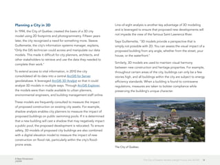 A New Dimension
J10199
14The City of Québec Models a Bright Future with 3D GIS
Planning a City in 3D
In 1994, the City of Québec created the basis of a 3D city
model using 2D footprints and photogrammetry. Fifteen years
later, the city recognized a need for something more. Steeve
Guillemette, the city's information systems manager, explains,
"Only the GIS technician could access and manipulate our data
models. This made it difficult for city planners, architects, and
other stakeholders to retrieve and use the data they needed to
complete their work."
To extend access to vital information, in 2010 the city
consolidated all its data into a central ArcGIS for Server
geodatabase. It leveraged ArcGIS 3D Analyst so that it could
analyze 3D models in multiple ways. Through ArcGIS Explorer,
the models were then made available to urban planners,
environmental engineers, and building management staff online.
These models are frequently consulted to measure the impact
of proposed construction on existing city assets. For example,
shadow analysis enables city planners to measure the impact of
proposed buildings on public swimming pools. If it is determined
that a new building will cast a shadow that may negatively impact
a public pool, the proposed development is relocated. To ensure
safety, 3D models of proposed city buildings are also combined
with a digital elevation model to measure the impact of new
construction on flood risk, particularly within the city's flood-
prone areas.
Line-of-sight analysis is another key advantage of 3D modeling
and is leveraged to ensure that proposed new developments will
not impede the view of the famous Saint Lawrence River.
Says Guillemette, "3D models provide a perspective that is
simply not possible with 2D. You can assess the visual impact of a
proposed building from any angle, whether from the street, your
house, or the waterfront."
Similarly, 3D models are used to maintain visual harmony
between new construction and heritage properties. For example,
throughout certain areas of the city, buildings can only be a few
stories high, and all buildings within the city are subject to energy
efficiency standards. When a building is found to contravene
regulations, measures are taken to bolster compliance while
preserving the building's unique character.
The City of Québec.
 