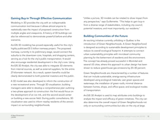 A New Dimension
J10199
15The City of Québec Models a Bright Future with 3D GIS
Gaining Buy-in Through Effective Communication
Modeling in 3D provides the city with an indispensable
communication tool because it allows almost anyone to
realistically view the impact of proposed construction from
multiple angles and viewpoints. A history of 3D buildings can
also be referenced to demonstrate powerful before-and-after
scenarios.
ArcGIS 3D modeling has proved especially useful for the city's
highly publicized $1.5 billion tramway project. The proposed
tramway, currently in its preliminary stage, would connect the
suburbs to the downtown core, hospitals, and shopping centers,
serving as a hub for the city's public transportation. It would
also encourage residential development in the city's core. Using
ArcGIS 3D Analyst, the city was able to integrate 3D elements
from internal sources, as well as external suppliers, for the entire
27-kilometer network. As a result, system benefits could be
clearly demonstrated to both potential investors and the public.
A 3D model was also developed to inform the construction of
a new recreational arena. Through 3D visualization, building
managers were able to develop a comprehensive plan outlining
a two-phase approach to construction: the first would focus on
the development of an ice rink, and the second would center
on building a new soccer field. During public consultations, 3D
visualization was used to inform nearby residents of the arena's
impact on surrounding neighborhoods.
"Unlike a picture, 3D models can be rotated to show impact from
any perspective," says Guillemette. "This helps to gain buy-in
from a diverse range of stakeholders, including city council;
potential investors; and most importantly, our residents."
Building Communities of the Future
An exciting initiative currently unfolding in Québec is the
introduction of Green Neighborhoods. A Green Neighborhood
is designed according to sustainable development principles to
reduce its overall ecological footprint. It attempts to connect
urban sustainability principles with microlevel community
planning for the betterment of residents and the environment.
The concept has already proved successful in Montréal and
several US cities, where this approach to urban design has been
shown to reduce greenhouse gas emissions by 20–40 percent.
Green Neighborhoods are characterized by a number of features
that can include sustainable, energy-saving infrastructure
developed using ecological materials; vast green spaces and
waterways; the installation of green roofs; minimal distance
between homes, shops, and office space; and ecological modes
of transportation.
ArcGIS 3D Analyst is used to map attributes onto buildings to
analyze the impact and efficacy of green initiatives. The city can
also determine the overall impact of Green Neighborhoods not
only on surrounding communities but also on the city at large.
 