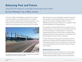 A New Dimension
J10199
17Balancing Past and Future
Balancing Past and Future
Using 3D GIS analysis to route light rail through historic Mesa
By Cory Whittaker, City of Mesa, Arizona
In December 2008, the Valley Metro Light Rail system debuted
in the Phoenix Metro area. [Valley Metro Rail Inc., a nonprofit
public corporation, operates a high-capacity transit system in this
region.] In the months that followed, the City of Mesa's single
station had more passengers than any other stop on the system.
When this trend continued, Valley Metro decided to expand the
light rail system through downtown Mesa. This announcement
was seen as a victory for revitalization efforts in the city.
Neighboring cities have seen that light rail is a catalyst for transit-
oriented development of nearby properties.
The proposed route takes the light rail line through the heart of
downtown Mesa to cultural venues such as the Mesa Arts Center
and the Arizona Museum of Natural History. The route also
passes through the historical center of the city of Mesa, where
buildings and places of historic significance—some listed on the
National Register of Historic Places—are located.
To better understand how this project would interact with the
nearby historic buildings, 3D GIS visualization tools were used.
These tools gave decision makers and the public a virtual view of
what downtown Mesa might look like after the light rail system
was completed.
Modeling Downtown Mesa
Before the light rail expansion was proposed, the City of Mesa
GIS staff conducted a pilot project to assess the feasibility of
modeling downtown Mesa in 3D given existing departmental
The Valley Metro Light Rail's Sycamore Station in Mesa has had the highest
ridership of any station in the light rail system.
 