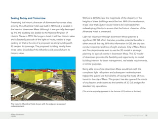A New Dimension
J10199
20Balancing Past and Future
Seeing Today and Tomorrow
Preserving the historic character of downtown Mesa was a key
priority. The Alhambra Hotel was built in 1893 and is located in
the heart of downtown Mesa. Although it was partially destroyed
by fire, the building was added to the National Register of
Historic Places in 1993. No longer a hotel, it still has historic value
and is located just south of the light rail route, next to a large
parking lot that is the site of a proposed six-story building with
90 percent lot coverage. The proposed building, nearly three
times taller, would dwarf the Alhambra and possibly harm its
historic value.
Without a 3D GIS view, the magnitude of the disparity in the
heights of these buildings would be lost. With this visualization,
it was clear that caution would need to be exercised when
redeveloping this site to ensure that the historic character of the
Alhambra Hotel is preserved.
Light rail expansion through downtown Mesa spawned a
significant 3D GIS effort that also provides potential benefits in
other areas of the city. With this information in GIS, the city can
conduct viewshed and line-of-sight analyses. City of Mesa Police
and Fire departments want to use the 3D model in strategic
planning for special events in downtown Mesa. The 3D model
of downtown provides the flexibility and opportunity to model
building interiors for asset management, real estate requirements,
or similar purposes.
Being able to see how downtown Mesa would look with the
completed light rail system and subsequent redevelopment
helped the public see the benefits of having this mode of mass
transit in the city of Mesa. This project has also opened the minds
of city leaders and citizens to the benefits of 3D GIS analysis for
standard city operations.
(This article originally appeared in the Summer 2012 edition of ArcUser.)
The historic Alhambra Hotel shown with the adjacent proposed
redevelopment.
 