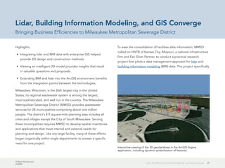 A New Dimension
J10199
21Lidar, Building Information Modeling, and GIS Converge
Lidar, Building Information Modeling, and GIS Converge
Bringing Business Efficiencies to Milwaukee Metropolitan Sewerage District
Highlights
•	 Integrating lidar and BIM data with enterprise GIS helped
provide 3D design and construction methods.
•	 Viewing an intelligent 3D model provides insights that result
in valuable questions and proposals.
•	 Extending BIM and lidar into the ArcGIS environment benefits
from the integration points between the technologies.
Milwaukee, Wisconsin, is the 26th largest city in the United
States; its regional wastewater system is among the largest,
most sophisticated, and well run in the country. The Milwaukee
Metropolitan Sewerage District (MMSD) provides wastewater
services for 28 municipalities comprising about one million
people. The district's 411-square-mile planning area includes all
cities and villages except the City of South Milwaukee. Serving
these municipalities requires MMSD to develop spatial inventories
and applications that meet internal and external needs for
planning and design. Like any large facility, many of these efforts
began organically within single departments to answer a specific
need for one project.
To ease the consolidation of facilities data information, MMSD
called on HNTB of Kansas City, Missouri, a national infrastructure
firm and Esri Silver Partner, to conduct a practical research
project that pilots a data management approach for lidar and
building information modeling (BIM) data. The project specifically
Interactive viewing of the 3D geodatabase in the ArcGIS Engine
application, including dynamic symbolization of features.
 