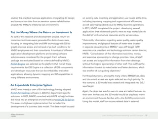 A New Dimension
J10199
22Lidar, Building Information Modeling, and GIS Converge
studied the practical business applications integrating 3D design
and construction data from an aeration system rehabilitation
project into MMSD's enterprise GIS environment.
Put the Money Where the Return on Investment Is
As part of this research and development project, return-on-
investment estimates were generated for distinct use cases,
focusing on integrating lidar and BIM technology with GIS to
greatly improve access and retrieval of as-built conditions for
MMSD employees and their consultants. A number of different
application development platforms and existing software
solutions were considered for the project. Each software
package was evaluated based on criteria defined by MMSD.
ArcGIS Engine was selected as the platform that met all these
requirements. ArcGIS Engine is a collection of GIS components
and developer resources that can be embedded into other
applications, allowing dynamic mapping and GIS capabilities in
many different environments.
An Expandable Enterprise System
MMSD was already a user of Esri technology, having adopted
ArcGIS for Desktop software in 2003 for department-specific
solutions. In 2009, MMSD consulted with HNTB to help facilitate
the move into an enterprise environment using ArcGIS for Server.
This was a multiphase implementation that included the
development of a business data model. The data model focused
on existing data inventory and application user needs at the time,
including improving mapping and organizational efficiencies,
as well as bringing added value to MMSD business operations.
In 2011, MMSD completed the project, developing several
applications that addressed specific areas to map related data to
the district's infrastructure resources and to service areas.
"Historically, information regarding water quality, water quality
improvements, and physical features of water were located
in separate departments at MMSD," says Jeff Siegel, GISP,
associate vice president and technology solutions center director,
HNTB. "Consolidation of this information took time, money,
and executive sponsorship to change priorities. Now, all staff
can access and output this information from their desktops
without the help or sponsorship of other staff. The staff has the
information it needs to make better and faster decisions, which
was another of our guiding objectives."
For this pilot project, among the many criteria MMSD had, data
and document access was again selected as a high priority. "In
this scenario, a 3D model was created and integrated into GIS,"
says Siegel.
Again, the objective was for users to view and select features on
their own. In this case, the 3D model would be displayed within
an environment they are familiar with—the ArcGIS environment.
Using this model, staff can access related data in external
 