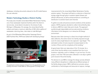 A New Dimension
J10199
23Lidar, Building Information Modeling, and GIS Converge
databases, including documents relevant to the 3D model feature
the user selected.
Modern Technology Studies a Historic Facility
The study area included Jones Island Water Reclamation Facility,
one of two wastewater treatment facilities within the district's
service area. Jones Island is located on the shores of Lake
Michigan in Milwaukee. On average, the Jones Island facility
collects and treats a maximum daily flow of 300 million gallons of
wastewater, returning clean, clear water to Lake Michigan.
As part of the Milwaukee Metropolitan Sewerage District
2020 Facilities Plan, HNTB was tasked with developing design
improvements for the Jones Island Water Reclamation Facility
aeration system. The project will lead to a reduction of electrical
energy usage through gains in aeration system blower and
diffuser efficiencies, as well as enhancements to controlling air
distribution to aeration basins and channels.
To gather accurate and precise as-built conditions of the aeration
system, HNTB engineers decided to collect internal facility data
to derive a BIM from static lidar point clouds. This approach
quickly brought dependable and accurate existing conditions
information to the designers in an interactive 3D design
environment.
"Because static lidar scanning is a direct line-of-sight method of
data collection, the entire interior of a facility required enough
scans for every single feature to be captured," says Siegel. "The
estimated number of scans required increases based on the
number of floors and the complexity of the building."
A typical static lidar scan takes about 10 to 15 minutes. So a
crew of two has the ability to scan anywhere from four to six
locations—typically a room or hallway—in just one hour. For this
project, more than 100 scans were collected in one day to gather
point clouds of the entire facility.
The decision to use BIM to manage the design process allowed
many different disciplines to collaborate at different phases of
the facility design project. BIM is defined as a process using a
combination of technologies and resources to capture, manage,
The application employs dynamic linkages from the geodatabase to the
building information model (BIM) for viewing greater 3D design detail.
 