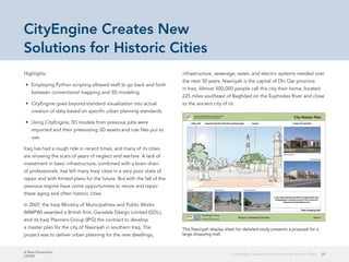 A New Dimension
J10199
25CityEngine Creates New Solutions for Historic Cities
CityEngine Creates New
Solutions for Historic Cities
Highlights
•	 Employing Python scripting allowed staff to go back and forth
between conventional mapping and 3D modeling.
•	 CityEngine goes beyond standard visualization into actual
creation of data based on specific urban planning standards.
•	 Using CityEngine, 3D models from previous jobs were
imported and their preexisting 3D assets and rule files put to
use.
Iraq has had a rough ride in recent times, and many of its cities
are showing the scars of years of neglect and warfare. A lack of
investment in basic infrastructure, combined with a brain drain
of professionals, has left many Iraqi cities in a very poor state of
repair and with limited plans for the future. But with the fall of the
previous regime have come opportunities to revive and repair
these aging and often historic cities.
In 2007, the Iraqi Ministry of Municipalities and Public Works
(MMPW) awarded a British firm, Garsdale Design Limited (GDL),
and its Iraqi Planners Group (IPG) the contract to develop
a master plan for the city of Nasiriyah in southern Iraq. The
project was to deliver urban planning for the new dwellings,
infrastructure, sewerage, water, and electric systems needed over
the next 30 years. Nasiriyah is the capital of Dhi Qar province
in Iraq. Almost 500,000 people call this city their home, located
225 miles southeast of Baghdad on the Euphrates River and close
to the ancient city of Ur.
This Nasiriyah display sheet for detailed study presents a proposal for a
large shopping mall.
 