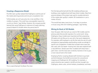 A New Dimension
J10199
27CityEngine Creates New Solutions for Historic Cities
Creating a Responsive Model
The GDL team quickly realized that CityEngine could be part of
the master planning process and not just a visualization tool.
"Unfortunately, we can't just jump into a new workflow in the
middle of a project. This could have unacceptable impacts for
us and our clients," says Hartley. However, the company quickly
learned that using CityEngine on elements of master planning
projects helped to visualize where the pieces best fit.
The first task performed with the 3D modeling software was
building a new neighborhood with basic block models. Data from
previous phases of the project was used to visualize elements
of the master plan quickly in realistic 3D visualizations in just a
matter of hours.
"This would have taken many hours, if not days, to produce
in-house using other 3D modeling packages," says Hartley.
Mining Its Stock of 3D Models
Over the years, GDL has built up a stock of 3D models used for
previous jobs that provide inspiration for current work. Using
CityEngine, these models were imported and their preexisting
3D assets and rule files put to use, with a few quick adaptations.
For example, staff employed a rule file that tests the size of a plot
and places an appropriately sized building model accordingly. A
specific set of vegetation models that included native trees was
also used, with one tweak—existing tree rules were replaced with
a new definition. Streets were then modeled with these trees—
palm trees—and the trees were randomly inserted on lots to give
a more natural look to the model.
Employing Python scripting allowed staff members to go back
and forth between the ArcGIS environment for conventional
mapping and CityEngine for 3D modeling. For example, a
street centerline was created in ArcGIS and then brought into
CityEngine, where curbs, central medians, streetlamps, and trees
This is a typical Nasiriyah City Master Plan sheet.
 
