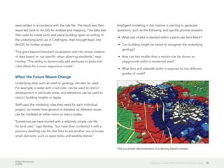 A New Dimension
J10199
28CityEngine Creates New Solutions for Historic Cities
were added in accordance with the rule file. The result was then
exported back to ArcGIS for analysis and mapping. This data was
then used to create plots and place building types according to
the underlying land use in CityEngine, then brought back into
ArcGIS for further analysis.
"This goes beyond standard visualization and into actual creation
of data based on our specific urban planning standards," says
Hartley. "The ability to dynamically add attributes to plots with
rules allows for a more responsive model."
When the Future Means Change
Underlying data, such as relief or geology, can also be used.
For example, a raster with a red color can be used to restrict
development in particular areas, and elevations can be used to
restrict building heights or types.
Staff used the modeling rules they need for each individual
project, no matter how general or detailed, so different issues
can be modeled at either micro or macro scales.
"Sometimes we have started with a relatively simple rule file
for land uses," says Hartley, "but have then combined it with a
previous dwelling rule file that links to yet another one to locate
small elements, such as water tanks and satellite dishes."
Intelligent modeling in this manner is starting to generate
questions, such as the following, and quickly provide answers:
•	 What size of plot is needed within a particular land block?
•	 Can building height be varied to recognize the underlying
geology?
•	 How can lots smaller than a certain size be shown as
playgrounds within a residential area?
•	 What lane and sidewalk width is required for the different
grades of roads?
This is a simple demonstration of a density-based concept.
 