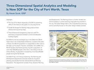 A New Dimension
J10199
33
Three-Dimensional Spatial Analytics and Modeling Is
Now SOP for the City of Fort Worth, Texas
Three-Dimensional Spatial Analytics and Modeling
Is Now SOP for the City of Fort Worth, Texas
By Havan Surat, GISP
Highlights
•	 The City of Fort Worth depends on ArcGIS for presenting
difficult information to the public in a very easy format.
•	 ArcGIS 3D Analyst for Desktop helps produce three-
dimensional city zoning maps.
•	 Three-dimensional transparency maps are useful for
estimating comparisons between current and allowable
building heights.
Fort Worth is the second-largest city in the Dallas-Fort Worth
metro area in the United States of America. Located in the state
of Texas, Fort Worth's population is comparable to other cities in
the state, such as Austin, Houston, and Dallas. Since 2000, Fort
Worth has been the fastest-growing city with a population of
more than 500,000 people in the nation. According to the US
Census Bureau, its population increased by more than 200,000
people during the last decade.
Fort Worth has a rich history of planning. The Planning and
Development Department received credits for innovative
planning area studies from the national American Planning
Association. The department consists of two divisions: Planning
and Development. The Planning division is further divided into
sections based on current and long-range planning activities in
the city. The Urban Design team in the comprehensive planning
section primarily focuses on the urban design-related activities
A three-dimensional transparency study in the downtown area shows the
difference between existing and allowable building heights in the City of
Fort Worth, Texas.
 