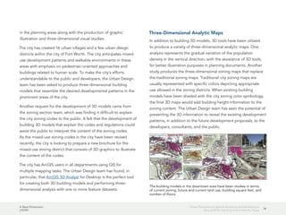A New Dimension
J10199
34
Three-Dimensional Spatial Analytics and Modeling Is
Now SOP for the City of Fort Worth, Texas
in the planning areas along with the production of graphic
illustration and three-dimensional visual studies.
The city has created 16 urban villages and a few urban design
districts within the city of Fort Worth. The city anticipates mixed-
use development patterns and walkable environments in these
areas with emphasis on pedestrian-oriented approaches and
buildings related to human scale. To make the city's efforts
understandable to the public and developers, the Urban Design
team has been asked to produce three-dimensional building
models that resemble the desired developmental patterns in the
prominent areas of the city.
Another request for the development of 3D models came from
the zoning section team, which was finding it difficult to explain
the city zoning codes to the public. It felt that the development of
building 3D models that explain the codes and regulations could
assist the public to interpret the content of the zoning codes.
As the mixed-use zoning codes in the city have been revised
recently, the city is looking to prepare a new brochure for the
mixed-use zoning district that consists of 3D graphics to illustrate
the content of the codes.
The city has ArcGIS users in all departments using GIS for
multiple mapping tasks. The Urban Design team has found, in
particular, that ArcGIS 3D Analyst for Desktop is the perfect tool
for creating both 3D building models and performing three-
dimensional analysis with one or more feature datasets.
Three-Dimensional Analytic Maps
In addition to building 3D models, 3D tools have been utilized
to produce a variety of three-dimensional analytic maps. One
analysis represents the gradual variation of the population
density in the vertical direction, with the assistance of 3D tools,
for better illustration purposes in planning documents. Another
study produces the three-dimensional zoning maps that replace
the traditional zoning maps. Traditional city zoning maps are
usually represented with specific colors depicting appropriate
use allowed in the zoning districts. When existing building
models have been shaded with the city zoning color symbology,
the final 3D maps would add building height information to the
zoning content. The Urban Design team has seen the potential of
presenting the 3D information to reveal the existing development
patterns, in addition to the future development proposals, to the
developers, consultants, and the public.
The building models in the downtown area have been studies in terms
of current zoning, future and current land use, building square feet, and
number of floors.
 