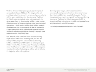 A New Dimension
J10199
35
Three-Dimensional Spatial Analytics and Modeling Is
Now SOP for the City of Fort Worth, Texas
The three-dimensional transparency study is another product
generated with the aid of 3D tools. This study is useful, as it
provides a medium to interpret the current development patterns
with the future possibilities in the downtown area. The City of
Fort Worth supports mixed-use codes and regulations in the
denser areas where the developer can build to a higher number
of building stories by following mixed-use codes when compared
to proposing a single use in a building. If the building has a mix
of uses within it, then the building can be taller. In other words,
a mixed-use building can be taller than the single-use building.
The idea of strengthening mixed-use buildings is depicted in the
three-dimensional transparency map.
First, the outer parcel is extruded to the maximum building
height allowed in the mixed-use zoning code, and then the
existing building footprint is pushed to the actual existing
building height. The parcel 3D model is set to transparency so
that the inside building model is visible. This study reveals to the
viewer the difference in heights between the building and parcel
models and hints that the building can still rise taller by following
the city zoning codes and regulations.
Generally, spatial analytic patterns are displayed two-
dimensionally, but if presented in a three-dimensional format,
the analysis could be more readable for the public. The city
incorporated these maps in zoning code brochures and planning
documents. The City of Fort Worth depends on ArcGIS for
presenting difficult information to the public in a very easy format
with the assistance of ArcGIS extensions.
(This article originally appeared in the Fall 2012 issue of ArcNews.)
 