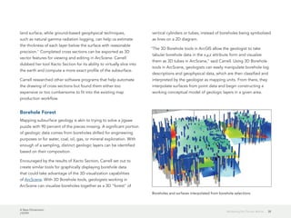 A New Dimension
J10199
38Modeling the Terrain Below
land surface, while ground-based geophysical techniques,
such as natural gamma radiation logging, can help us estimate
the thickness of each layer below the surface with reasonable
precision." Completed cross sections can be exported as 3D
vector features for viewing and editing in ArcScene. Carrell
dubbed her tool Xacto Section for its ability to virtually slice into
the earth and compute a more exact profile of the subsurface.
Carrell researched other software programs that help automate
the drawing of cross sections but found them either too
expensive or too cumbersome to fit into the existing map
production workflow.
Borehole Forest
Mapping subsurface geology is akin to trying to solve a jigsaw
puzzle with 90 percent of the pieces missing. A significant portion
of geologic data comes from boreholes drilled for engineering
purposes or for water, coal, oil, gas, or mineral exploration. With
enough of a sampling, distinct geologic layers can be identified
based on their composition.
Encouraged by the results of Xacto Section, Carrell set out to
create similar tools for graphically displaying borehole data
that could take advantage of the 3D visualization capabilities
of ArcScene. With 3D Borehole tools, geologists working in
ArcScene can visualize boreholes together as a 3D "forest" of
vertical cylinders or tubes, instead of boreholes being symbolized
as lines on a 2D diagram.
"The 3D Borehole tools in ArcGIS allow the geologist to take
tabular borehole data in the x,y,z attribute form and visualize
them as 3D tubes in ArcScene," said Carrell. Using 3D Borehole
tools in ArcScene, geologists can easily manipulate borehole log
descriptions and geophysical data, which are then classified and
interpreted by the geologist as mapping units. From there, they
interpolate surfaces from point data and begin constructing a
working conceptual model of geologic layers in a given area.
Boreholes and surfaces interpolated from borehole selections
 
