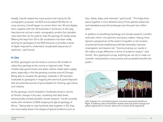 A New Dimension
J10199
39Modeling the Terrain Below
Initially, Carrell created the cross section tool mainly for 2D
cartographic purposes. As ISGS accumulated GIS files for its
cross sections, Carrell began to convert them into 3D and display
them together with the 3D boreholes in ArcScene. In this way,
they become not just a static cartographic product but valuable
input data that can be used to map the geology of nearby areas.
"Making the leap from 2D to 3D visualization has been really
exciting for geologists at the ISGS because it provides a sense
of depth required to understand complicated sequences of
sediment," said Carrell.
In Use
At ISGS, geologists use the tools to construct 3D models of
subsurface geology at the county or regional scale. These
models help governments and water utilities create water supply
plans, especially in the fast-growing counties around Chicago.
Being able to visualize the geologic materials in 3D has been
invaluable to geologists in mapping the sand and gravel deposits
that are potential sources of groundwater for drinking, agriculture,
and industry.
As the geologic record revealed in boreholes shows a record
of climatic change in the past, visualizing that data three-
dimensionally similarly benefits climate research. Carrell currently
works with members of ISGS studying the glacial geology of
Illinois. "Being able to view borehole data together in 3D, they
can more easily discern the shapes of glacial landforms such as
fans, deltas, lakes, and channels," said Carrell. "This helps them
piece together a more detailed story of how glaciers advanced
and retreated across the landscape over the past two million
years."
In addition to benefiting hydrology and climate research, Carrell's
tools also inform civic planners and policy makers. Having more
dynamic perspectives of the extent of aquifers or the location
of potential house-swallowing sinkholes ultimately improves
investigation and lessens risk. "Communicating our results in
3D makes a huge difference in terms of audience impact," said
Carrell. "As a geological survey, anything we can do to make our
scientific interpretations more precise and accessible benefits the
public."
Left: Diagram of a continental glacier and some associated landforms.
Right: A sidelong view of boreholes reveals sand and gravel (orange and
yellow segments) of a former delta and a moraine (blue segments).
 