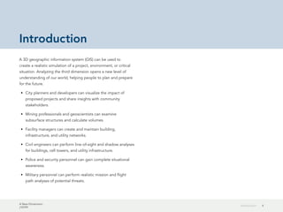 A New Dimension
J10199
4Introduction
Introduction
A 3D geographic information system (GIS) can be used to
create a realistic simulation of a project, environment, or critical
situation. Analyzing the third dimension opens a new level of
understanding of our world, helping people to plan and prepare
for the future.
•	 City planners and developers can visualize the impact of
proposed projects and share insights with community
stakeholders.
•	 Mining professionals and geoscientists can examine
subsurface structures and calculate volumes.
•	 Facility managers can create and maintain building,
infrastructure, and utility networks.
•	 Civil engineers can perform line-of-sight and shadow analyses
for buildings, cell towers, and utility infrastructure.
•	 Police and security personnel can gain complete situational
awareness.
•	 Military personnel can perform realistic mission and flight
path analyses of potential threats.
 