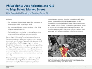 A New Dimension
J10199
41Philadelphia Uses Robotics and GIS to Map Below Market Street
Philadelphia Uses Robotics and GIS
to Map Below Market Street
Lidar Speeds Up Mapping of Bustling Center City
Highlights
•	 The city needed comprehensive spatial data information to
understand its public infrastructure better.
•	 The mix of GIS, lidar, and robotics produced a view of the
infrastructure inside and out.
•	 Staff took 20 hours to collect all the data, a fraction of the
time needed using traditional collection methods.
Center City in Philadelphia, Pennsylvania, is a confluence of
transportation, shopping, business, and government agency
activity, with several multilevel spaces (including underground)
within a few blocks. The fifth-biggest city in the nation,
Philadelphia also boasts the third-largest downtown population.
The City of Philadelphia is committed to encouraging business
and real estate development in the area and has embarked on
an innovative project to build up the area while at the same time
making certain the downtown area remains ready for business
every day.
One important aspect of this project was that the city staff
understand their building infrastructure better. They were
interested in seeing the relationship between pedestrian
concourses with platforms, corridors, stair locations, and ramps;
ingress and egress points; emergency access and air vent
facilities; and connections between levels. To effectively analyze
and manage this critical public infrastructure, they needed access
to accurate and comprehensive spatial data information. This
included data about space, like rooms, and how it is being used;
asset data, such as fire extinguishers; and other components
Using robotic lidar technology, Penbay staff created an accurate floor
map of the underground infrastructure in Center City, Philadelphia, that
connects several buildings along Market Street.
 