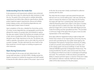 A New Dimension
J10199
43Philadelphia Uses Robotics and GIS to Map Below Market Street
Understanding from the Inside Out
A site assessment and requirements validation was conducted
at the client site to plan for collecting the data necessary to help
the city. The goals of this activity were to validate deliverable
requirements and define data collection specifications; identify
project logistical support requirements; discuss and validate
project staging, access, and scheduling dependencies; and
visually inspect project areas of interest.
Upon completion of the site, a detailed list of priorities, points
of contact, access dependencies, and geographic proximity that
allowed the creation of a project plan and schedule to capture
the data was created. Center City facilities are complex and have
a high volume of pedestrian traffic. Minimizing survey time and
disruption was of high importance to the city. The decision was
made to operate a two-person crew on-site under the control of
a project manager. This plan optimized the use of staff so that
there would be a minimal impact on building occupants and
client resources.
Open During Construction
Once the dates for the survey visit were determined—the
survey itself took place in the fall of 2010—PenBay started the
logistics necessary to mobilize the equipment and staff needed
to execute the data collection phase of the project. Upon arrival
at the site, the survey team closely coordinated its collection
activities with the client.
The robot that the surveyors used was pushed through each
hall and room at a normal walking pace. Lidar was used by the
robot to measure the distance to each object by illuminating
the target with light from a pulsating laser. Data points were
collected illustrating where every object in the space is located,
from walls and doors to desks and chairs. The robot also took
spherical images with a camera that takes 360-degree pictures
inside the building and then georeferences them. This provided
a continuous image of the space that can give a more accurate
representation of the real buildings.
Since data collection happened mostly at night to keep with
Center City's mission of not impacting the community, security
escorts were provided by the city's public transit agency, the
Southeastern Pennsylvania Transportation Authority, for safety,
as well as to provide unencumbered access to all areas, such
as the subway system and secure buildings. In total, the team
collected 340,000 square feet of designated infrastructure. The
survey provided the city with a clear and accurate view of how
its underground infrastructure links to its aboveground buildings
and roads. The combination of GIS and robotics provided the
ability to measure pertinent space in a fraction of the time it takes
with traditional collection methods. Staff took only 20 hours to
collect all the data necessary for the pilot project.
 