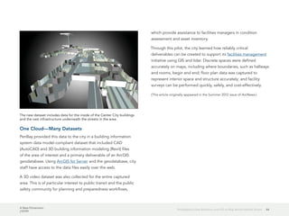 A New Dimension
J10199
44Philadelphia Uses Robotics and GIS to Map Below Market Street
One Cloud—Many Datasets
PenBay provided this data to the city in a building information
system data model-compliant dataset that included CAD
(AutoCAD) and 3D building information modeling (Revit) files
of the area of interest and a primary deliverable of an ArcGIS
geodatabase. Using ArcGIS for Server and the geodatabase, city
staff have access to the data files easily over the web.
A 3D video dataset was also collected for the entire captured
area. This is of particular interest to public transit and the public
safety community for planning and preparedness workflows,
which provide assistance to facilities managers in condition
assessment and asset inventory.
Through this pilot, the city learned how reliably critical
deliverables can be created to support its facilities management
initiative using GIS and lidar. Discrete spaces were defined
accurately on maps, including where boundaries, such as hallways
and rooms, begin and end; floor plan data was captured to
represent interior space and structure accurately; and facility
surveys can be performed quickly, safely, and cost-effectively.
(This article originally appeared in the Summer 2012 issue of ArcNews.)
The new dataset includes data for the inside of the Center City buildings
and the vast infrastructure underneath the streets in the area.
 