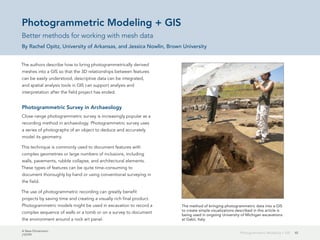 A New Dimension
J10199
45Photogrammetric Modeling + GIS
Photogrammetric Modeling + GIS
Better methods for working with mesh data
By Rachel Opitz, University of Arkansas, and Jessica Nowlin, Brown University
The authors describe how to bring photogrammetrically derived
meshes into a GIS so that the 3D relationships between features
can be easily understood, descriptive data can be integrated,
and spatial analysis tools in GIS can support analysis and
interpretation after the field project has ended.
Photogrammetric Survey in Archaeology
Close-range photogrammetric survey is increasingly popular as a
recording method in archaeology. Photogrammetric survey uses
a series of photographs of an object to deduce and accurately
model its geometry.
This technique is commonly used to document features with
complex geometries or large numbers of inclusions, including
walls, pavements, rubble collapse, and architectural elements.
These types of features can be quite time-consuming to
document thoroughly by hand or using conventional surveying in
the field.
The use of photogrammetric recording can greatly benefit
projects by saving time and creating a visually rich final product.
Photogrammetric models might be used in excavation to record a
complex sequence of walls or a tomb or on a survey to document
the environment around a rock art panel.
The method of bringing photogrammetric data into a GIS
to create simple visualizations described in this article is
being used in ongoing University of Michigan excavations
at Gabii, Italy.
 