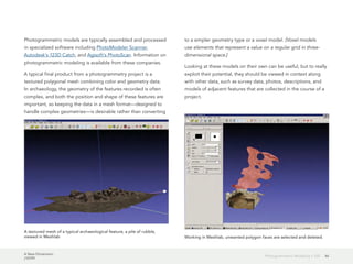 A New Dimension
J10199
46Photogrammetric Modeling + GIS
Photogrammetric models are typically assembled and processed
in specialized software including PhotoModeler Scanner,
Autodesk's 123D Catch, and Agisoft's PhotoScan. Information on
photogrammetric modeling is available from these companies.
A typical final product from a photogrammetry project is a
textured polygonal mesh combining color and geometry data.
In archaeology, the geometry of the features recorded is often
complex, and both the position and shape of these features are
important, so keeping the data in a mesh format—designed to
handle complex geometries—is desirable rather than converting
to a simpler geometry type or a voxel model. [Voxel models
use elements that represent a value on a regular grid in three-
dimensional space.]
Looking at these models on their own can be useful, but to really
exploit their potential, they should be viewed in context along
with other data, such as survey data, photos, descriptions, and
models of adjacent features that are collected in the course of a
project.
A textured mesh of a typical archaeological feature, a pile of rubble,
viewed in Meshlab Working in Meshlab, unwanted polygon faces are selected and deleted.
 