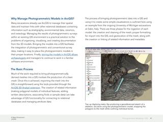 A New Dimension
J10199
47Photogrammetric Modeling + GIS
Why Manage Photogrammetric Models in ArcGIS?
Many excavations already use ArcGIS to manage their spatial
data and maintain links with other relational databases containing
information such as stratigraphy, environmental data, ceramics,
and osteology. Managing the results of photogrammetric surveys
within an existing GIS environment is a practical solution to the
problems of organizing, visualizing, and creating documentation
from the 3D models. Bringing the models into a GIS facilitates
the integration of photogrammetric and conventional survey
data, making it easy to place the photogrammetric models in
their proper locations. Finally, storing the models in ArcGIS allows
archaeologists and managers to continue to work in a familiar
software environment.
The Basic Process
Much of the work required to bring photogrammetrically
derived meshes into a GIS involves the production of a clean
mesh. Once this is achieved, importing the mesh into the
GIS is straightforward using the tools provided through the
ArcGIS 3D Analyst extension. The creation of related information
(making polygonal models of individual features, adding
written descriptions, associating finds or sample data) can take
advantage of GIS functionality for connecting to relational
databases and managing attribute data.
The process of bringing photogrammetric data into a GIS and
using it to create some simple visualizations is outlined here using
an example from the ongoing University of Michigan excavations
at Gabii, Italy. There are three phases for the ingestion of each
model: the creation and cleaning of the mesh; proper formatting
for import into the GIS; and geolocation of the mesh, along with
the creation or linking of related information and metadata.
Top-up digitizing tasks, like producing a georeferenced sketch of a
skeleton, are done using the photogrammetric model, snapping the
polygons to the mesh while outlining individual bones.
 