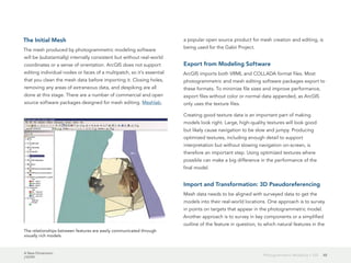 A New Dimension
J10199
48Photogrammetric Modeling + GIS
The Initial Mesh
The mesh produced by photogrammetric modeling software
will be (substantially) internally consistent but without real-world
coordinates or a sense of orientation. ArcGIS does not support
editing individual nodes or faces of a multipatch, so it's essential
that you clean the mesh data before importing it. Closing holes,
removing any areas of extraneous data, and despiking are all
done at this stage. There are a number of commercial and open
source software packages designed for mesh editing. Meshlab,
a popular open source product for mesh creation and editing, is
being used for the Gabii Project.
Export from Modeling Software
ArcGIS imports both VRML and COLLADA format files. Most
photogrammetric and mesh editing software packages export to
these formats. To minimize file sizes and improve performance,
export files without color or normal data appended, as ArcGIS
only uses the texture files.
Creating good texture data is an important part of making
models look right. Large, high-quality textures will look good
but likely cause navigation to be slow and jumpy. Producing
optimized textures, including enough detail to support
interpretation but without slowing navigation on-screen, is
therefore an important step. Using optimized textures where
possible can make a big difference in the performance of the
final model.
Import and Transformation: 3D Pseudoreferencing
Mesh data needs to be aligned with surveyed data to get the
models into their real-world locations. One approach is to survey
in points on targets that appear in the photogrammetric model.
Another approach is to survey in key components or a simplified
outline of the feature in question, to which natural features in the
The relationships between features are easily communicated through
visually rich models.
 