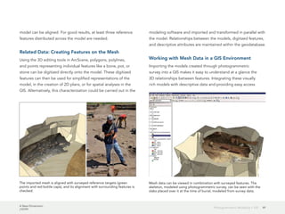 A New Dimension
J10199
49Photogrammetric Modeling + GIS
model can be aligned. For good results, at least three reference
features distributed across the model are needed.
Related Data: Creating Features on the Mesh
Using the 3D editing tools in ArcScene, polygons, polylines,
and points representing individual features like a bone, pot, or
stone can be digitized directly onto the model. These digitized
features can then be used for simplified representations of the
model, in the creation of 2D plans, or for spatial analyses in the
GIS. Alternatively, this characterization could be carried out in the
modeling software and imported and transformed in parallel with
the model. Relationships between the models, digitized features,
and descriptive attributes are maintained within the geodatabase.
Working with Mesh Data in a GIS Environment
Importing the models created through photogrammetric
survey into a GIS makes it easy to understand at a glance the
3D relationships between features. Integrating these visually
rich models with descriptive data and providing easy access
The imported mesh is aligned with surveyed reference targets (green
points and red bottle caps), and its alignment with surrounding features is
checked.
Mesh data can be viewed in combination with surveyed features. The
skeleton, modeled using photogrammetric survey, can be seen with the
slabs placed over it at the time of burial, modeled from survey data.
 