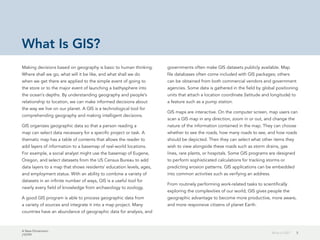 A New Dimension
J10199
5What Is GIS?
What Is GIS?
Making decisions based on geography is basic to human thinking.
Where shall we go, what will it be like, and what shall we do
when we get there are applied to the simple event of going to
the store or to the major event of launching a bathysphere into
the ocean's depths. By understanding geography and people's
relationship to location, we can make informed decisions about
the way we live on our planet. A GIS is a technological tool for
comprehending geography and making intelligent decisions.
GIS organizes geographic data so that a person reading a
map can select data necessary for a specific project or task. A
thematic map has a table of contents that allows the reader to
add layers of information to a basemap of real-world locations.
For example, a social analyst might use the basemap of Eugene,
Oregon, and select datasets from the US Census Bureau to add
data layers to a map that shows residents' education levels, ages,
and employment status. With an ability to combine a variety of
datasets in an infinite number of ways, GIS is a useful tool for
nearly every field of knowledge from archaeology to zoology.
A good GIS program is able to process geographic data from
a variety of sources and integrate it into a map project. Many
countries have an abundance of geographic data for analysis, and
governments often make GIS datasets publicly available. Map
file databases often come included with GIS packages; others
can be obtained from both commercial vendors and government
agencies. Some data is gathered in the field by global positioning
units that attach a location coordinate (latitude and longitude) to
a feature such as a pump station.
GIS maps are interactive. On the computer screen, map users can
scan a GIS map in any direction, zoom in or out, and change the
nature of the information contained in the map. They can choose
whether to see the roads, how many roads to see, and how roads
should be depicted. Then they can select what other items they
wish to view alongside these roads such as storm drains, gas
lines, rare plants, or hospitals. Some GIS programs are designed
to perform sophisticated calculations for tracking storms or
predicting erosion patterns. GIS applications can be embedded
into common activities such as verifying an address.
From routinely performing work-related tasks to scientifically
exploring the complexities of our world, GIS gives people the
geographic advantage to become more productive, more aware,
and more responsive citizens of planet Earth.
 