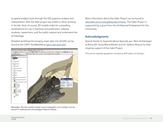 A New Dimension
J10199
50Photogrammetric Modeling + GIS
to spatial analysis tools through the GIS supports analysis and
interpretation after the field project has ended or when working
in the lab. And, of course, 3D models make for compelling
visualizations for use in teaching and publication, helping
students, researchers, and the public explore and understand the
archaeology.
Detailed workflows for bringing mesh data into ArcGIS can be
found at the CAST GeoMetaVerse (gmv.cast.uark.edu).
More information about the Gabii Project can be found at
sitemaker.umich.edu/gabiiproject/home. The Gabii Project is
supported by a grant from the US National Endowment for the
Humanities.
Acknowledgments
Special thanks to Soprintendenza Speciale per i Beni Archeologici
di Roma (Dr. Anna Maria Moretti and Dr. Stefano Musco) for their
ongoing support of the Gabii Project.
(This article originally appeared in the Spring 2012 edition of ArcUser.)
Metadata, like the model number and stratigraphic unit number, can be
stored in related point and polygon feature classes.
 