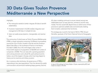A New Dimension
J10199
513D Data Gives Toulon Provence Méditerranée a New Perspective
3D Data Gives Toulon Provence
Méditerranée a New Perspective
Highlights
•	 The metropolis needed to better integrate 3D data to benefit
stakeholders.
•	 A solution implemented in ArcGIS enables integration and
management of 3D data in multiple formats.
•	 Users can easily access dynamic, interoperable, and reactive
data.
The community of cities known as Toulon Provence Méditerranée
(TPM) is a large metropolis comprising 10 different municipalities
around the city of Toulon, located in the Var and the Provence-
Alpes-Côte d'Azur in the southeast of France on the Riviera.
Founded in 2002, this is the ninth-largest urban center in
France (with respect to its population of 560,000 and number of
companies—27,000). This is an area with a growing population
and a strong economic and cultural life, particularly around its
harbor, one of the largest in Europe, which has long shaped its
history and its maritime and military vocation.
As in numerous other territories, the governance of TPM is
responding to two new expectations. First, the demand for public
communication and territorial marketing keeps growing. Second,
3D urban modeling continues to arouse interest among new
stakeholders (such as town planners, architects, and the news
media). This has caused GIS departments to rethink some of their
practices to optimize available data and build tools enabling
them to better understand their territories.
This strategy was crucial for the head of GIS for TPM, Arnaud
Demellier, graduate of the French National School of Geographic
A view of 3D buildings for Porte d'Italie in Toulon, exported by RCP and
ready for analysis in ArcGIS.
 