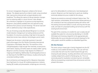 A New Dimension
J10199
56A 3D GIS Solution for Campus Master Planning
For terrain management, Bergmann utilized an Esri terrain
dataset. The dataset was built as a hybrid model, using smoothed
lidar mass points enhanced with surveyed elevations and
breaklines. This allows the capture of abrupt elevation changes
(such as retaining walls) in a vector format. It also allowed
the university to capitalize on its previous survey experience;
Bergmann used publicly available lidar and captured survey
elevations from previous as-built drawings. The terrain was built
with no additional survey or lidar expenditures.
The use of existing survey data allowed Bergmann to correctly
model elevation changes (such as loading docks) around the
foundation of a structure, providing a high level of site-specific
detail that remote mass-collection technologies cannot match.
Draped over the terrain is ultra-high-resolution 4-second/
pixel orthoimagery from Esri Partner Pictometry International
Corporation of Rochester, New York. The resolution of this
orthophotography is high enough that manholes, access points,
catch basins, striping, and other assets are clearly visible—giving
Bergmann and the university a high degree of confidence in
mapping and digitizing. Additionally, the photography serves as
an ideal base for the IDM Virtual Campus, visually anchoring the
university's building models.
As an architecture and engineering firm, Bergmann Associates
has a high level of in-house 3D modeling experience. Industry-
leading 3D models and photorealistic renderings are commonly
part of its deliverables for architectural or land development
projects. Bergmann put that expertise to good use, building
extremely detailed structure models for the campus.
Features are stored as a textured multipatch feature class. The
high-resolution, photorealistic 3D environment allows planners at
the university to see how a proposed building will interact with
the existing environment before it is built, ensuring that the size,
scale, and style of a proposed building are harmonious with the
existing built environment.
The goal of the university is to enable the user to easily view all
available floor plans for a structure by identifying it in ArcGIS
3D Analyst and choosing a hyperlink to the appropriate plan.
Additionally, the source site plans and as-built drawings for the
utility system would be available via embedded hyperlinks.
On the Horizon
The entire campus master plan is being integrated into the 3D
model as a time-enabled 3D feature class. The user will have
a time slider that will move the model forward through time,
showing the plan phasing—building demolition and construction,
roadway realignments, growth of landscaping, etc. This is an
extremely powerful visualization and planning tool, remarkably
effective at presenting complicated three-dimensional and time-
phased information.
 