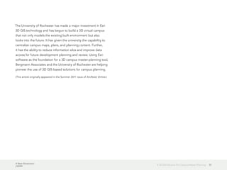 A New Dimension
J10199
57A 3D GIS Solution for Campus Master Planning
The University of Rochester has made a major investment in Esri
3D GIS technology and has begun to build a 3D virtual campus
that not only models the existing built environment but also
looks into the future. It has given the university the capability to
centralize campus maps, plans, and planning content. Further,
it has the ability to reduce information silos and improve data
access for future development planning and review. Using Esri
software as the foundation for a 3D campus master-planning tool,
Bergmann Associates and the University of Rochester are helping
pioneer the use of 3D GIS-based solutions for campus planning.
(This article originally appeared in the Summer 2011 issue of ArcNews Online.)
 
