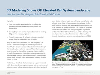 A New Dimension
J10199
63D Modeling Shows Off Elevated Rail System Landscape
3D Modeling Shows Off Elevated Rail System Landscape
Honolulu Uses Geodesign to Build Case for Rail Corridor
Highlights
•	 Three core models were needed for the rail corridor
geodesign process—walkability, urban growth, and
densification.
•	 Esri CityEngine was used to improve the model by creating
3D geometry and applying textures.
•	 Through imaging and 3D software, holograms provided
unique views for stakeholders and the public.
Being on island time conveys the aura that everything is as
peaceful and slow traveling as an islander in paradise. In
Honolulu, the islanders can boast they do travel slowly through
their paradise, but maybe not so peacefully on their roadways,
since Honolulu has claimed the top spot as the worst US city
for traffic. Compounding the problem, citizens have moved to
suburban areas in search of affordable housing, creating urban
sprawl, which increases traffic demand when traveling to urban
centers for work.
For Honolulu, the effects of urban sprawl go beyond increased
traffic demand and have negative impacts, such as environmental
pollution, natural habitat reduction, loss of agricultural land, and
even decline in human health and well-being. In an effort to help
alleviate some of the traffic pressure on its roadways, the City
and County of Honolulu have approved and begun construction
of an elevated rail system connecting East Kapolei to Ala Moana
Center. Not only will the new railway change the way citizens
and tourists will travel through Honolulu, but the planning and
development surrounding the rail corridor will be redefined
through what is known as transit-oriented development (TOD).
The City of Honolulu, shown here in CityEngine, shows the elevation
levels of the downtown corridor, as well as the proposed transit-oriented
development, giving citizens and planners a dynamic view of potential
changes to the city.
 