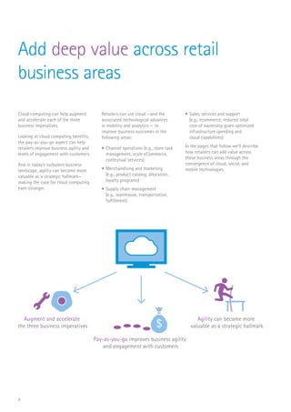9
Add deep value across retail
business areas
Cloud computing can help augment
and accelerate each of the three
business imperatives.
Looking at cloud computing benefits,
the pay-as-you-go aspect can help
retailers improve business agility and
levels of engagement with customers.
And in today’s turbulent business
landscape, agility can become more
valuable as a strategic hallmark—
making the case for cloud computing
even stronger.
Retailers can use cloud —and the
associated technological advances
in mobility and analytics — to
improve business outcomes in the
following areas:
•	Channel operations (e.g., store task
management, scale eCommerce,
contextual services)
•	Merchandising and marketing
(e.g., product catalog, allocation,
loyalty programs)
•	Supply chain management
(e.g., warehouse, transportation,
fulfillment)
•	Sales, services and support
(e.g., ecommerce, reduced total
cost of ownership given optimized
infrastructure spending and
cloud capabilities)
In the pages that follow we’ll describe
how retailers can add value across
these business areas through the
convergence of cloud, social, and
mobile technologies.
Augment and accelerate
the three business imperatives
Pay-as-you-go improves business agility
and engagement with customers
$
Agility can become more
valuable as a strategic hallmark
 