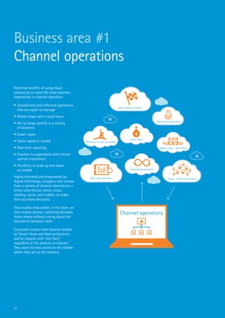 11
Business area #1
Channel operations
Potential benefits of using cloud
computing to meet the three business
imperatives in channel operation:
•	Streamlined cost-effective operations
that are easier to manage
•	Global scope with a local focus
•	Set up shops quickly in a variety
of locations
•	Lower capex
•	Faster speed to market
•	Real-time reporting
•	Freedom to experiment with limited
upfront investment
•	Flexibility to scale up and down
as needed
Highly informed and empowered by
digital technology, shoppers now choose
from a variety of channel alternatives —
bricks-and-mortar, online, kiosk,
vending, social, and mobile—to make
their purchase decisions.
They readily shop online, in the store, on
their mobile phones, switching between
those modes without caring about the
boundaries between them.
Customers expect their favorite retailer
to “know” them and their preferences
and to respond with “one face,”
regardless of the medium or channel.
They want to have access to the retailer
where they are at the moment.
Channel operations
Flexibility to scale as needed
Faster speed to market
Freedom to experiment
Global scope - local focus
Shops - variety of locations
Streamlined operations
Real-time reporting
Lower capex
 