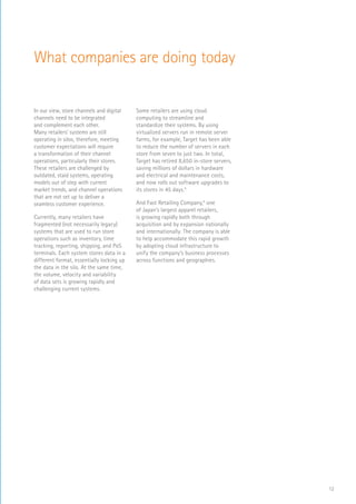 12
In our view, store channels and digital
channels need to be integrated
and complement each other.
Many retailers’ systems are still
operating in silos, therefore, meeting
customer expectations will require
a transformation of their channel
operations, particularly their stores.
These retailers are challenged by
outdated, staid systems, operating
models out of step with current
market trends, and channel operations
that are not set up to deliver a
seamless customer experience.
Currently, many retailers have
fragmented (not necessarily legacy)
systems that are used to run store
operations such as inventory, time
tracking, reporting, shipping, and PoS
terminals. Each system stores data in a
different format, essentially locking up
the data in the silo. At the same time,
the volume, velocity and variability
of data sets is growing rapidly and
challenging current systems.
Some retailers are using cloud
computing to streamline and
standardize their systems. By using
virtualized servers run in remote server
farms, for example, Target has been able
to reduce the number of servers in each
store from seven to just two. In total,
Target has retired 8,650 in-store servers,
saving millions of dollars in hardware
and electrical and maintenance costs,
and now rolls out software upgrades to
its stores in 45 days.5
And Fast Retailing Company,6
one
of Japan’s largest apparel retailers,
is growing rapidly both through
acquisition and by expansion nationally
and internationally. The company is able
to help accommodate this rapid growth
by adopting cloud infrastructure to
unify the company’s business processes
across functions and geographies.
What companies are doing today
 