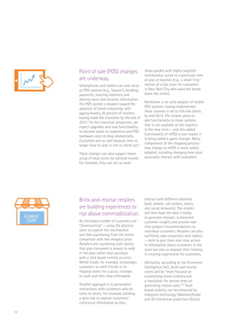 13
Point of sale (POS) changes
are underway.
Smartphones and tablets can now serve
as POS systems (e.g., Square7
), handling
payments, tracking inventory and
sharing menu and location information.
The POS system is headed toward the
adoption of cloud computing, with
approximately 25 percent of retailers
having made the transition by the end of
2012.8
As this transition progresses, we
expect upgrades and new functionality
to become easier to implement and POS
hardware costs to drop dramatically.
Customers win as well because they no
longer have to wait in line to check out.9
These changes can also support faster
setup of local stores by national brands.
For example, they can set up small
shops quickly with highly targeted
merchandise suited to a particular time
of year or location (e.g., a small “city”
version of a box store for customers
in New York City who want the brand
down the street).
Nordstrom is an early adopter of mobile
POS systems, having implemented
these systems in all its full-line stores
by mid-2012. The retailer plans to
add functionality to these systems
that is not available at the registers
in the near term — and this added
functionality of mPOS is one reason it
is being called a game changer. Many
components of the shopping process
may change as mPOS is more widely
adopted, including changing how store
associates interact with customers.
Brick-and-mortar retailers
are building experiences to
rise above commoditization.
An increased number of customers are
“showrooming” — using the physical
store to explore the merchandise
and then purchasing from the online
competitor with the cheapest price.
Retailers are countering with tactics
that give consumers a reason to walk
in the door rather than purchase
with a click based entirely on price.
Whole Foods, for example, encourages
customers to meet friends in its
flagship stores for a pizza, a burger,
or sushi and then shop afterwards.
Another approach is to personalize
interactions with customers who do
come to stores. For example, building
a data hub to capture customers’
contextual information as they
interact with different channels
(web, mobile, call centers, stores,
and social networks). The retailer
will then have the data it needs
to generate relevant, customized
customer insights and provide real-
time product recommendations to
individual customers. Retailers are also
outfitting sales associates with tablets
— both to give them real-time access
to information about customers in the
store but also to improve their training
in creating experiences for customers.
Ultimately, according to the Economist
Intelligence Unit, brick-and-mortar
stores will be “more focused on
establishing brand visibility and
a reputation for service than on
generating instore sales.”10
Such
brand visibility can be enhanced by
hologram technology (Walmart/Asda)
and 3D interactive projection (Tesco).
FLORIST
CAFE
$
FLORIST
CAFE
 