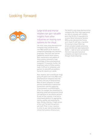 14
RaaS
$
Looking forward
Large brick-and-mortar
retailers can gain valuable
insights from other
industries on moving core
systems to the cloud.
Like retail, many large pharmaceutical
companies long considered their
core R&D systems to be sources of
competitive advantage and, therefore,
proprietary. They built vast internal
capabilities around these systems.
Basic maintenance and updates of
these systems consumed a huge
percentage of these pharmaceutical
companies’ IT resources. Further, the
proprietary nature of these systems
made it difficult to collaborate with
partners to solve difficult problems
facing the industry as a whole.
Now, however, due to blockbuster drugs
going off-patent and rising R&D costs,
pharmaceutical companies have had
to find a new way of doing business.
Most of these companies no longer
perceive foundational or operational
transactions—and the supporting
IT environments—as differentiators.
Pfizer, for example, has streamlined its
operating model and outsourced clinical
trial operation to two alliance partners.
As part of that solution, it has built a
cloud-based platform for aggregating,
sharing, pooling, and analyzing the
data, thereby creating a “single version
of the truth” for both the partners
and itself. Pfizer is now in position
to retire its own internal proprietary
clinical trial systems infrastructure.
The benefits some large pharmaceutical
companies like Pfizer have experienced
are likely to resonate with retailers,
given that 65.5% of respondents to
a recent Retail Information Systems
(RIS) survey indicated that freeing
up in-house IT staff was a top driver
for moving to cloud. Other top
drivers included scalable processing
power (53.8%) and rapid deployment
(50%)11
— both of which are benefits
that even large pharmaceutical
companies are beginning to access
through cloud computing.
 