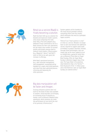 15
Retail-as-a-service (RaaS) is
finally becoming a solution.
RaaS has been held up as a solution for
bloated and expensive retailer systems
since cloud computing first took
hold. Only a few early adopters (e.g.
Hallmark12
) have committed so far to a
RaaS solution for their core operations;
but we expect that number to increase
quickly, particularly among small to
medium-sized retailers. Cloud vendors
(e.g., Magento13
, Epicor14
and Dell15
)
seem to think so as well, given the
increase in offerings.
With RaaS, operational processes
(e.g., sales associate management,
task management, restocking) will be
handled by a single retail cloud platform,
with data from each optimized process
informing and improving the
other processes.
System updates will be handled by
the cloud service providers without
consuming effort from the retailer,
which eliminates the need for outmoded
legacy systems.
Think of it as “retail systems in a box”
or retail as a service. Retailers no longer
have to own and maintain the additional
servers required to support peak loads
at holidays or product launches. Instead,
through cloud technologies, they can
simply sign up for more capacity on an
as-needed basis, paying for what they
use, as Domino’s Pizza does on Super
Bowl Sunday. After all, Super Bowl
Sunday is Domino’s biggest day of the
year. The Super Bowl is for pizzerias
what Valentine’s Day is for florists.”16
And 30 percent of the 11 million pizza
slices that Dominos’ sales on Super Bowl
Sunday are ordered online.17
Big data manipulation will
be faster and cheaper.
Existing enterprise systems were not
built for the flood of data now available
to retailers. Cloud providers are bringing
an increasing array of solutions to
market, such as Amazon’s Redshift data
warehouse, which promises ten times
the performance at one-tenth the cost
of on-premises infrastructure.18
RaaS
$
FLORIST
RaaS
$
 
